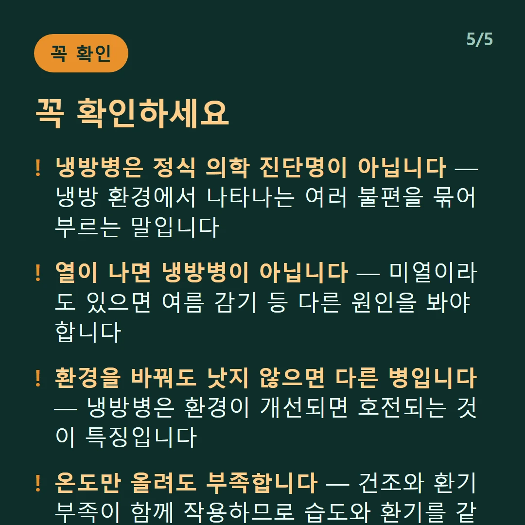 꼭 확인하세요 — 냉방병은 정식 의학 진단명이 아닙니다 — 냉방 환경에서 나타나는 여러 불편을 묶어 부르는 말입니다 / 열이 나면 냉방병이 아닙니다 — 미열이라도 있으면 여름 감기 등 다른 원인을 봐야 합니다 / 환경을 바꿔도 낫지 않으면 다른 병입니다 — 냉방병은 환경이 개선되면 호전되는 것이 특징입니다 / 온도만 올려도 부족합니다 — 건조와 환기 부족이 함께 작용하므로 습도와 환기를 같이 챙겨야 합니다