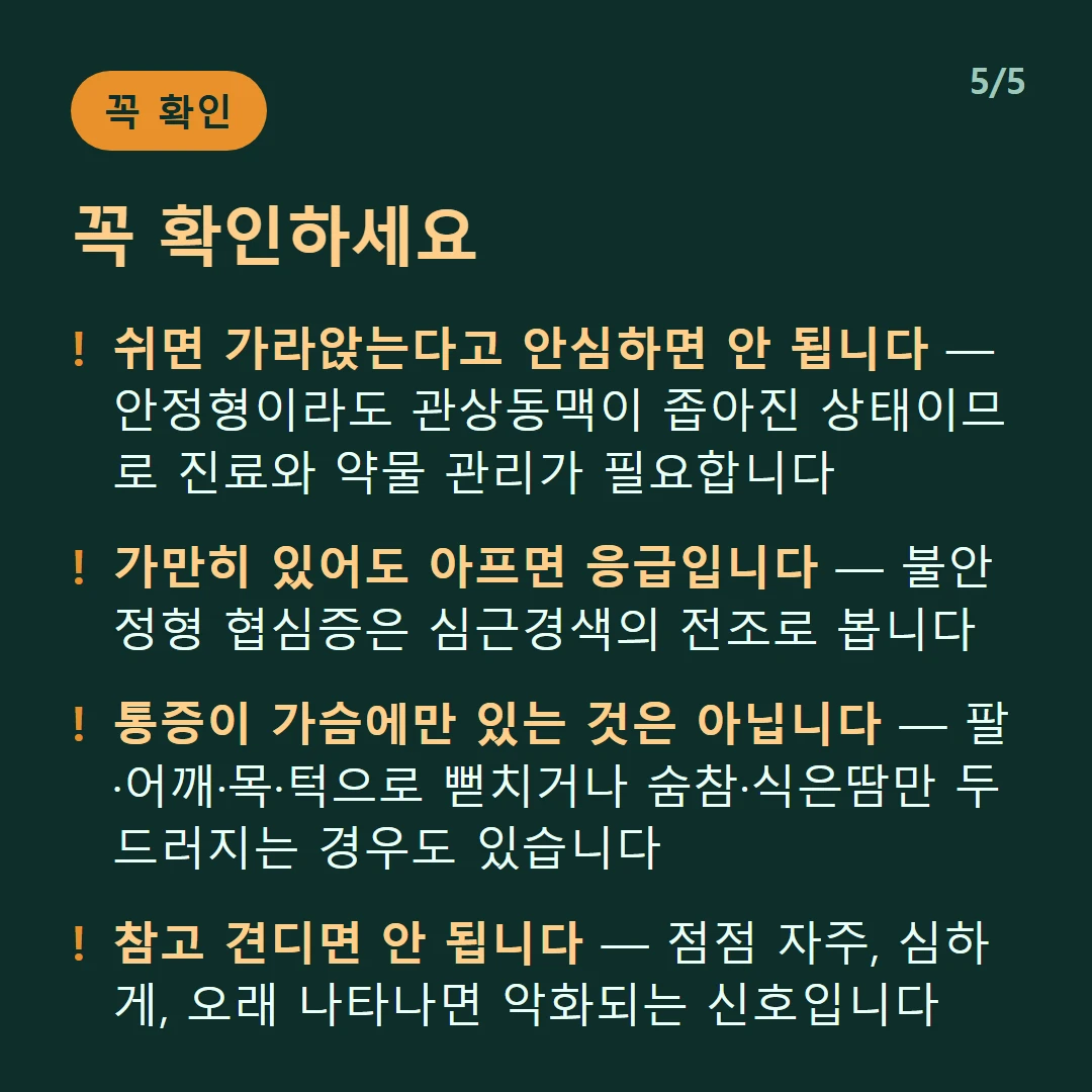 꼭 확인하세요 — 쉬면 가라앉는다고 안심하면 안 됩니다 — 안정형이라도 관상동맥이 좁아진 상태이므로 진료와 약물 관리가 필요합니다 / 가만히 있어도 아프면 응급입니다 — 불안정형 협심증은 심근경색의 전조로 봅니다 / 통증이 가슴에만 있는 것은 아닙니다 — 팔·어깨·목·턱으로 뻗치거나 숨참·식은땀만 두드러지는 경우도 있습니다 / 참고 견디면 안 됩니다 — 점점 자주, 심하게, 오래 나타나면 악화되는 신호입니다