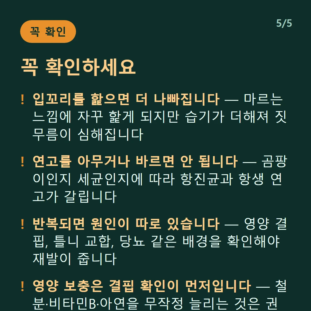 꼭 확인하세요 — 입꼬리를 핥으면 더 나빠집니다 — 마르는 느낌에 자꾸 핥게 되지만 습기가 더해져 짓무름이 심해집니다 / 연고를 아무거나 바르면 안 됩니다 — 곰팡이인지 세균인지에 따라 항진균과 항생 연고가 갈립니다 / 반복되면 원인이 따로 있습니다 — 영양 결핍, 틀니 교합, 당뇨 같은 배경을 확인해야 재발이 줍니다 / 영양 보충은 결핍 확인이 먼저입니다 — 철분·비타민B·아연을 무작정 늘리는 것은 권하지 않습니다