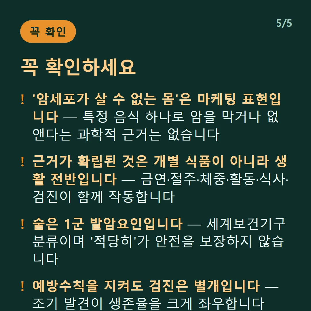 꼭 확인하세요 — '암세포가 살 수 없는 몸'은 마케팅 표현입니다 — 특정 음식 하나로 암을 막거나 없앤다는 과학적 근거는 없습니다 / 근거가 확립된 것은 개별 식품이 아니라 생활 전반입니다 — 금연·절주·체중·활동·식사·검진이 함께 작동합니다 / 술은 1군 발암요인입니다 — 세계보건기구 분류이며 '적당히'가 안전을 보장하지 않습니다 / 예방수칙을 지켜도 검진은 별개입니다 — 조기 발견이 생존율을 크게 좌우합니다
