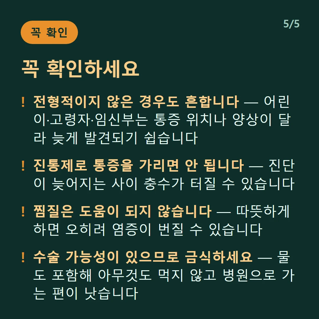 꼭 확인하세요 — 전형적이지 않은 경우도 흔합니다 — 어린이·고령자·임신부는 통증 위치나 양상이 달라 늦게 발견되기 쉽습니다 / 진통제로 통증을 가리면 안 됩니다 — 진단이 늦어지는 사이 충수가 터질 수 있습니다 / 찜질은 도움이 되지 않습니다 — 따뜻하게 하면 오히려 염증이 번질 수 있습니다 / 수술 가능성이 있으므로 금식하세요 — 물도 포함해 아무것도 먹지 않고 병원으로 가는 편이 낫습니다