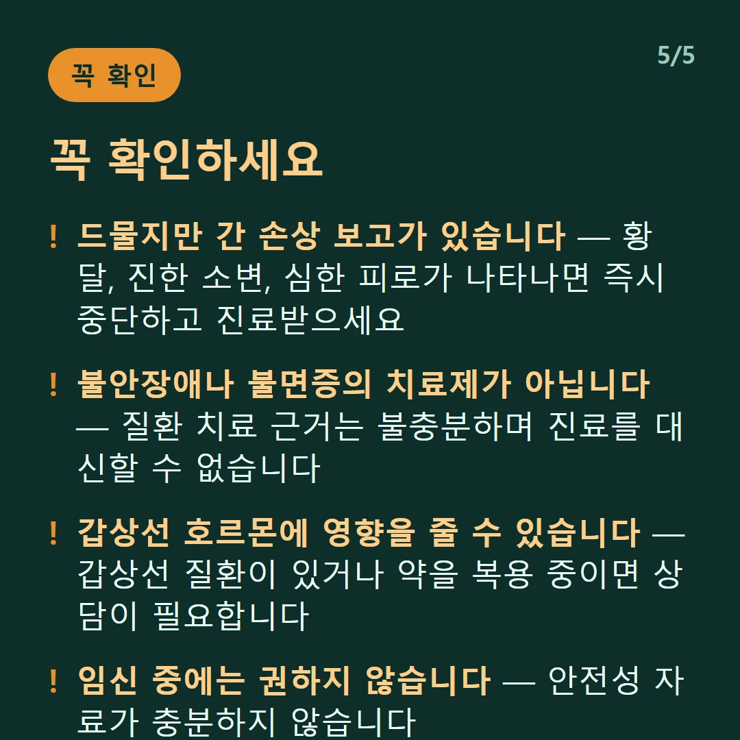 꼭 확인하세요 — 드물지만 간 손상 보고가 있습니다 — 황달, 진한 소변, 심한 피로가 나타나면 즉시 중단하고 진료받으세요 / 불안장애나 불면증의 치료제가 아닙니다 — 질환 치료 근거는 불충분하며 진료를 대신할 수 없습니다 / 갑상선 호르몬에 영향을 줄 수 있습니다 — 갑상선 질환이 있거나 약을 복용 중이면 상담이 필요합니다 / 임신 중에는 권하지 않습니다 — 안전성 자료가 충분하지 않습니다