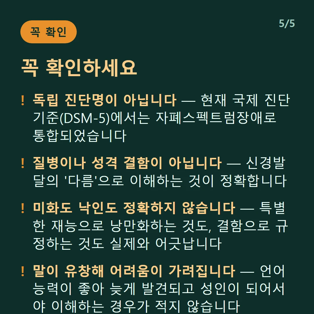 꼭 확인하세요 — 독립 진단명이 아닙니다 — 현재 국제 진단기준(DSM-5)에서는 자폐스펙트럼장애로 통합되었습니다 / 질병이나 성격 결함이 아닙니다 — 신경발달의 '다름'으로 이해하는 것이 정확합니다 / 미화도 낙인도 정확하지 않습니다 — 특별한 재능으로 낭만화하는 것도, 결함으로 규정하는 것도 실제와 어긋납니다 / 말이 유창해 어려움이 가려집니다 — 언어 능력이 좋아 늦게 발견되고 성인이 되어서야 이해하는 경우가 적지 않습니다