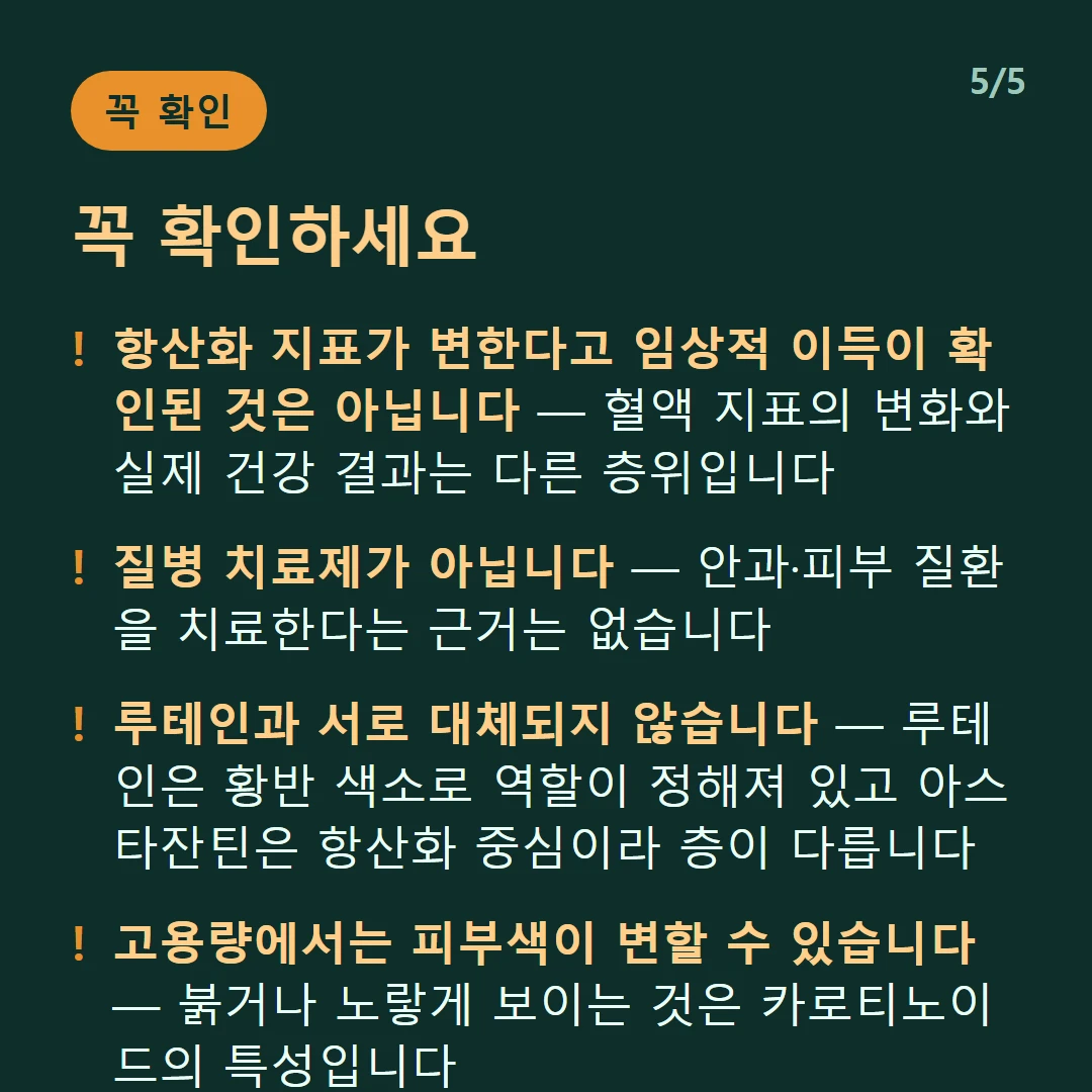 꼭 확인하세요 — 항산화 지표가 변한다고 임상적 이득이 확인된 것은 아닙니다 — 혈액 지표의 변화와 실제 건강 결과는 다른 층위입니다 / 질병 치료제가 아닙니다 — 안과·피부 질환을 치료한다는 근거는 없습니다 / 루테인과 서로 대체되지 않습니다 — 루테인은 황반 색소로 역할이 정해져 있고 아스타잔틴은 항산화 중심이라 층이 다릅니다 / 고용량에서는 피부색이 변할 수 있습니다 — 붉거나 노랗게 보이는 것은 카로티노이드의 특성입니다