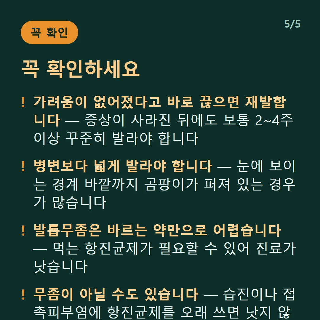 꼭 확인하세요 — 가려움이 없어졌다고 바로 끊으면 재발합니다 — 증상이 사라진 뒤에도 보통 2~4주 이상 꾸준히 발라야 합니다 / 병변보다 넓게 발라야 합니다 — 눈에 보이는 경계 바깥까지 곰팡이가 퍼져 있는 경우가 많습니다 / 발톱무좀은 바르는 약만으로 어렵습니다 — 먹는 항진균제가 필요할 수 있어 진료가 낫습니다 / 무좀이 아닐 수도 있습니다 — 습진이나 접촉피부염에 항진균제를 오래 쓰면 낫지 않고 시간만 갑니다