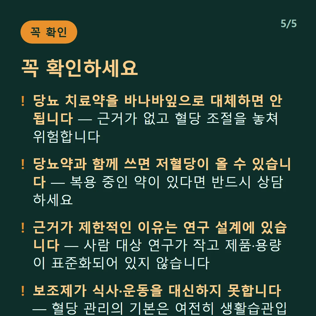 꼭 확인하세요 — 당뇨 치료약을 바나바잎으로 대체하면 안 됩니다 — 근거가 없고 혈당 조절을 놓쳐 위험합니다 / 당뇨약과 함께 쓰면 저혈당이 올 수 있습니다 — 복용 중인 약이 있다면 반드시 상담하세요 / 근거가 제한적인 이유는 연구 설계에 있습니다 — 사람 대상 연구가 작고 제품·용량이 표준화되어 있지 않습니다 / 보조제가 식사·운동을 대신하지 못합니다 — 혈당 관리의 기본은 여전히 생활습관입니다