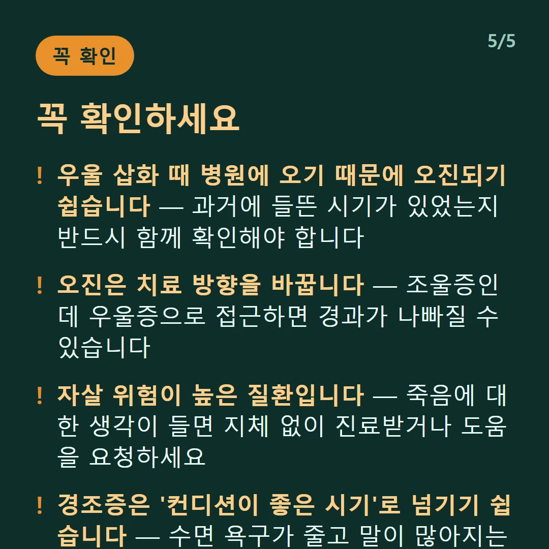 꼭 확인하세요 — 우울 삽화 때 병원에 오기 때문에 오진되기 쉽습니다 — 과거에 들뜬 시기가 있었는지 반드시 함께 확인해야 합니다 / 오진은 치료 방향을 바꿉니다 — 조울증인데 우울증으로 접근하면 경과가 나빠질 수 있습니다 / 자살 위험이 높은 질환입니다 — 죽음에 대한 생각이 들면 지체 없이 진료받거나 도움을 요청하세요 / 경조증은 '컨디션이 좋은 시기'로 넘기기 쉽습니다 — 수면 욕구가 줄고 말이 많아지는 시기가 있었다면 알려야 합니다