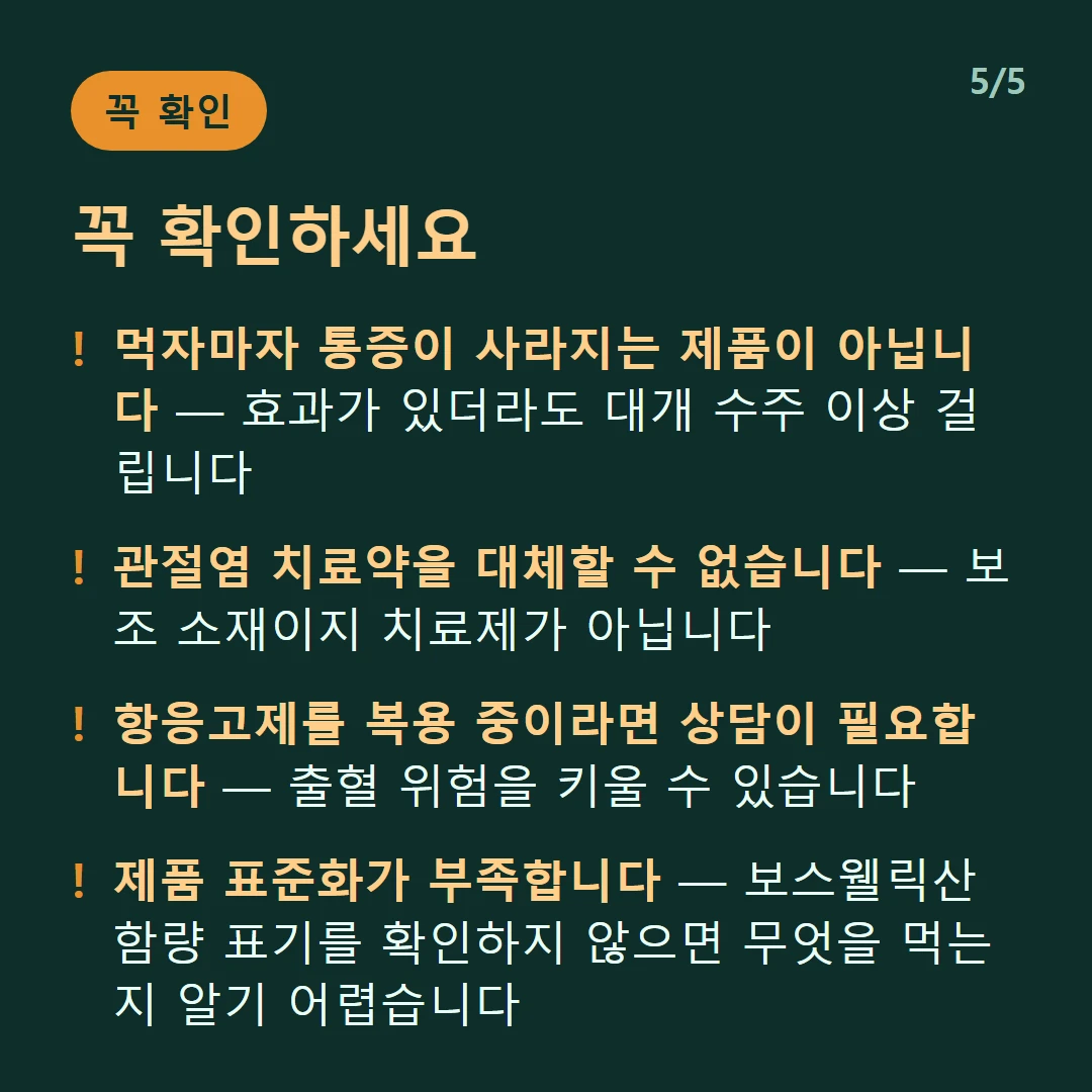 꼭 확인하세요 — 먹자마자 통증이 사라지는 제품이 아닙니다 — 효과가 있더라도 대개 수주 이상 걸립니다 / 관절염 치료약을 대체할 수 없습니다 — 보조 소재이지 치료제가 아닙니다 / 항응고제를 복용 중이라면 상담이 필요합니다 — 출혈 위험을 키울 수 있습니다 / 제품 표준화가 부족합니다 — 보스웰릭산 함량 표기를 확인하지 않으면 무엇을 먹는지 알기 어렵습니다
