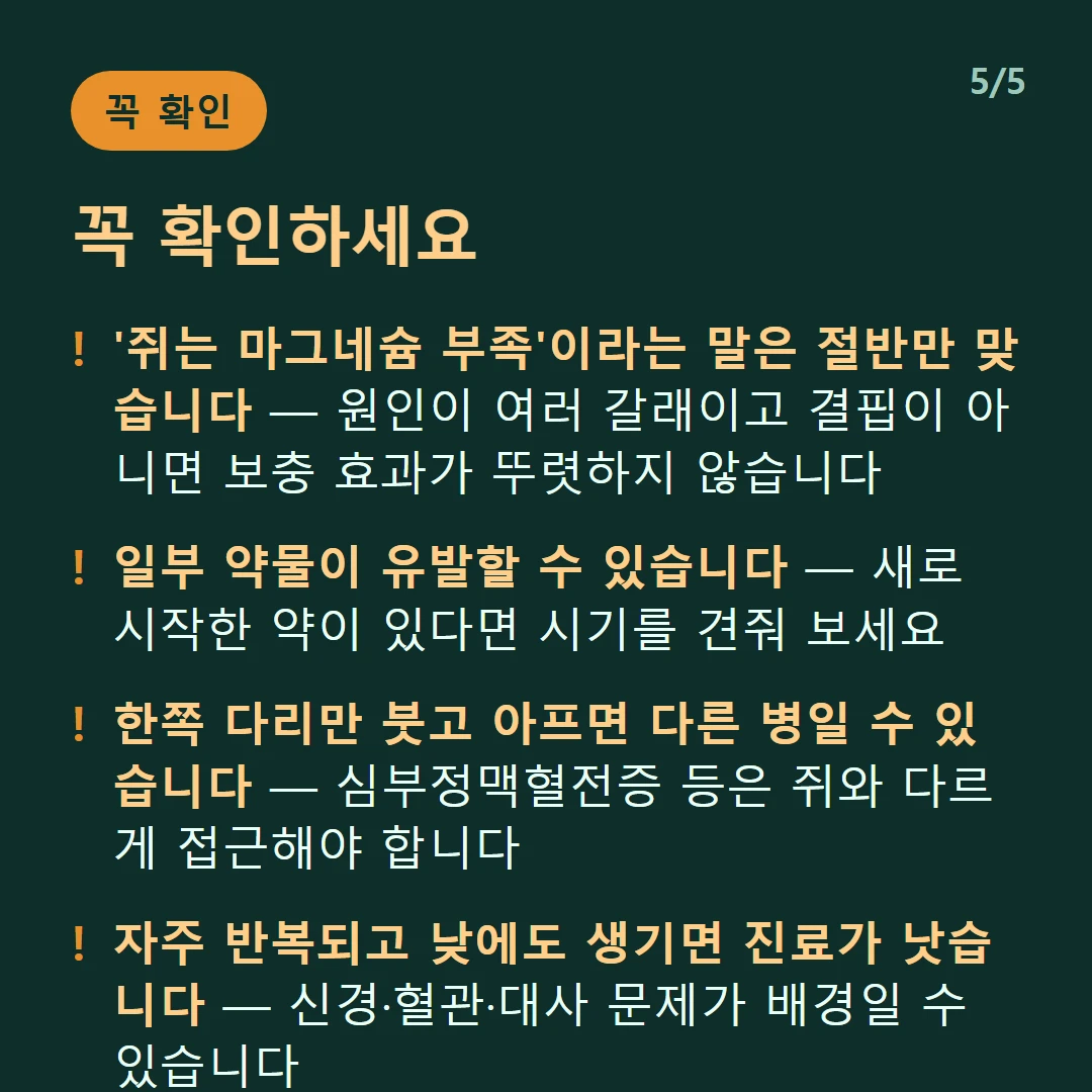 꼭 확인하세요 — '쥐는 마그네슘 부족'이라는 말은 절반만 맞습니다 — 원인이 여러 갈래이고 결핍이 아니면 보충 효과가 뚜렷하지 않습니다 / 일부 약물이 유발할 수 있습니다 — 새로 시작한 약이 있다면 시기를 견줘 보세요 / 한쪽 다리만 붓고 아프면 다른 병일 수 있습니다 — 심부정맥혈전증 등은 쥐와 다르게 접근해야 합니다 / 자주 반복되고 낮에도 생기면 진료가 낫습니다 — 신경·혈관·대사 문제가 배경일 수 있습니다
