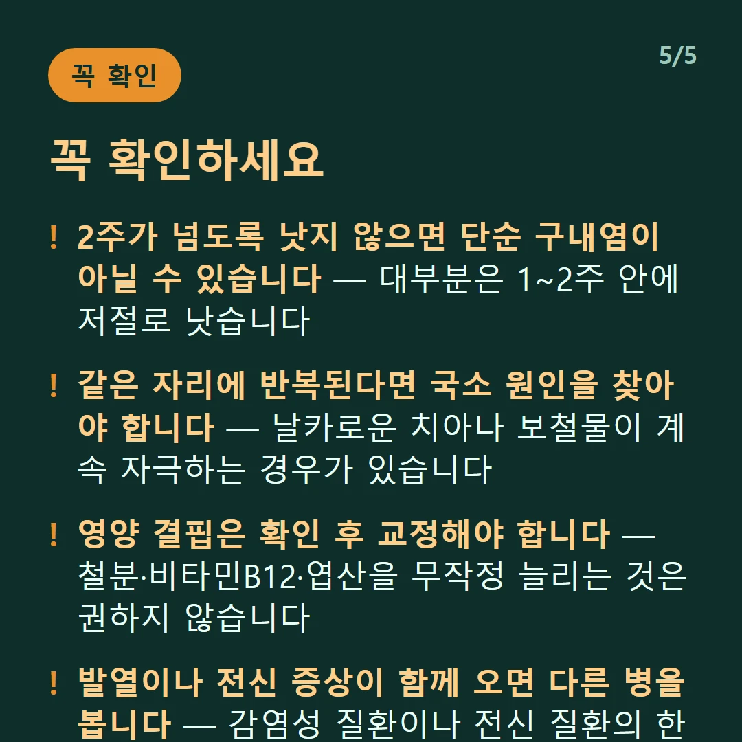 꼭 확인하세요 — 2주가 넘도록 낫지 않으면 단순 구내염이 아닐 수 있습니다 — 대부분은 1~2주 안에 저절로 낫습니다 / 같은 자리에 반복된다면 국소 원인을 찾아야 합니다 — 날카로운 치아나 보철물이 계속 자극하는 경우가 있습니다 / 영양 결핍은 확인 후 교정해야 합니다 — 철분·비타민B12·엽산을 무작정 늘리는 것은 권하지 않습니다 / 발열이나 전신 증상이 함께 오면 다른 병을 봅니다 — 감염성 질환이나 전신 질환의 한 증상일 수 있습니다