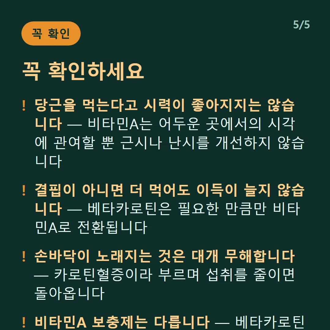 꼭 확인하세요 — 당근을 먹는다고 시력이 좋아지지는 않습니다 — 비타민A는 어두운 곳에서의 시각에 관여할 뿐 근시나 난시를 개선하지 않습니다 / 결핍이 아니면 더 먹어도 이득이 늘지 않습니다 — 베타카로틴은 필요한 만큼만 비타민A로 전환됩니다 / 손바닥이 노래지는 것은 대개 무해합니다 — 카로틴혈증이라 부르며 섭취를 줄이면 돌아옵니다 / 비타민A 보충제는 다릅니다 — 베타카로틴과 달리 과잉 섭취 시 독성이 문제될 수 있습니다