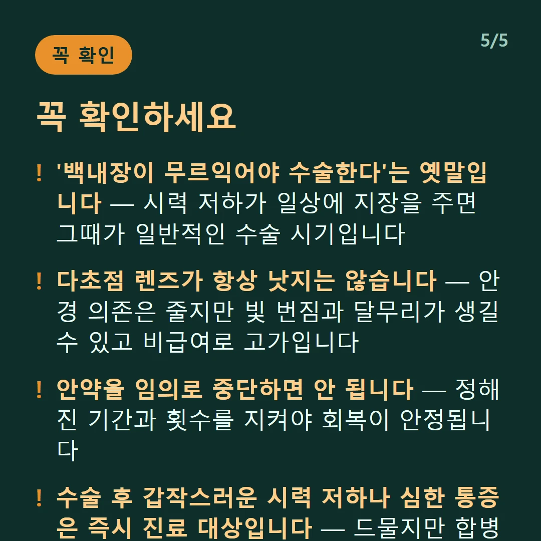 꼭 확인하세요 — '백내장이 무르익어야 수술한다'는 옛말입니다 — 시력 저하가 일상에 지장을 주면 그때가 일반적인 수술 시기입니다 / 다초점 렌즈가 항상 낫지는 않습니다 — 안경 의존은 줄지만 빛 번짐과 달무리가 생길 수 있고 비급여로 고가입니다 / 안약을 임의로 중단하면 안 됩니다 — 정해진 기간과 횟수를 지켜야 회복이 안정됩니다 / 수술 후 갑작스러운 시력 저하나 심한 통증은 즉시 진료 대상입니다 — 드물지만 합병증의 신호일 수 있습니다