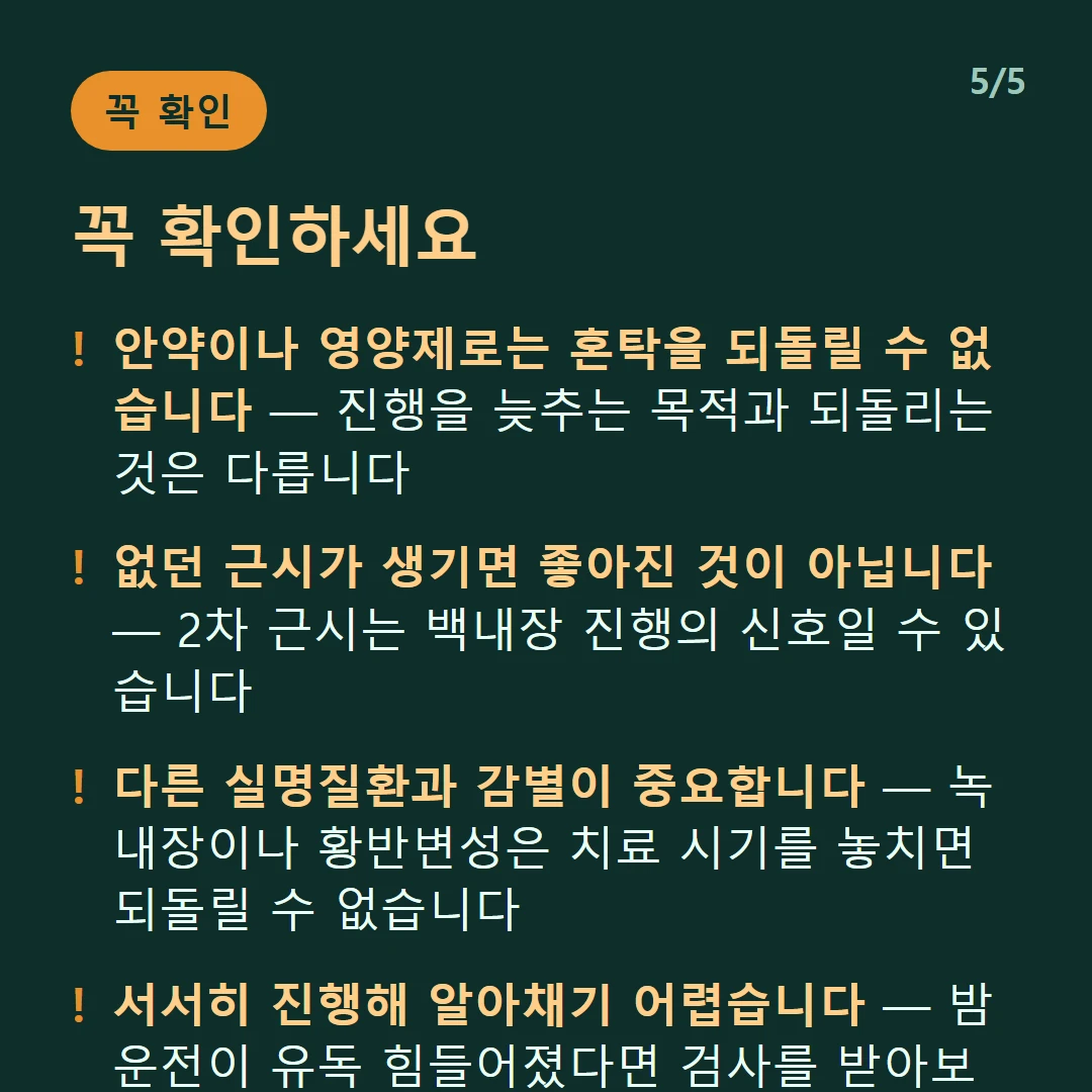 꼭 확인하세요 — 안약이나 영양제로는 혼탁을 되돌릴 수 없습니다 — 진행을 늦추는 목적과 되돌리는 것은 다릅니다 / 없던 근시가 생기면 좋아진 것이 아닙니다 — 2차 근시는 백내장 진행의 신호일 수 있습니다 / 다른 실명질환과 감별이 중요합니다 — 녹내장이나 황반변성은 치료 시기를 놓치면 되돌릴 수 없습니다 / 서서히 진행해 알아채기 어렵습니다 — 밤 운전이 유독 힘들어졌다면 검사를 받아보세요