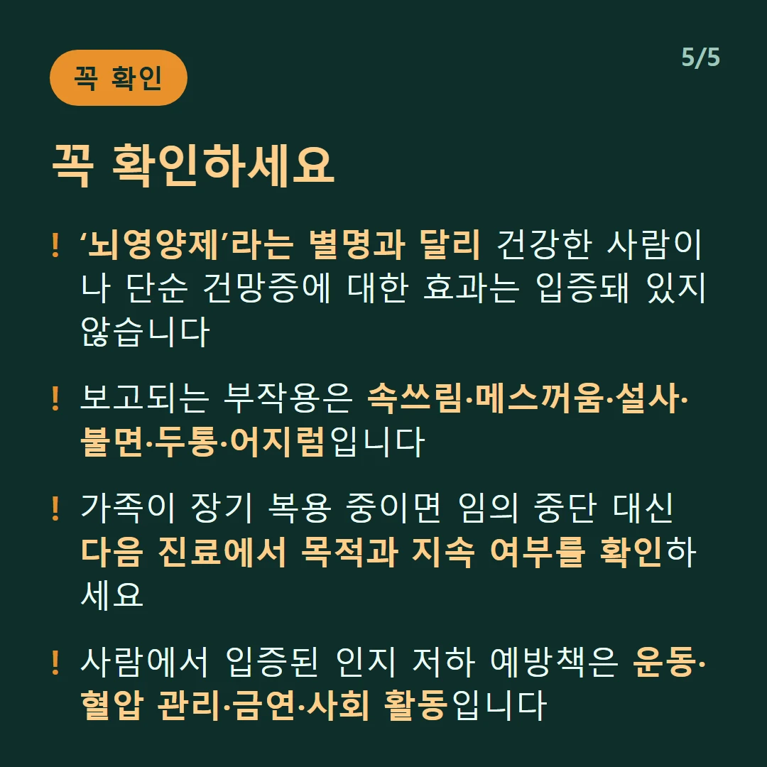 꼭 확인하세요 — ‘뇌영양제’라는 별명과 달리 건강한 사람이나 단순 건망증에 대한 효과는 입증돼 있지 않습니다 / 보고되는 부작용은 속쓰림·메스꺼움·설사·불면·두통·어지럼입니다 / 가족이 장기 복용 중이면 임의 중단 대신 다음 진료에서 목적과 지속 여부를 확인하세요 / 사람에서 입증된 인지 저하 예방책은 운동·혈압 관리·금연·사회 활동입니다