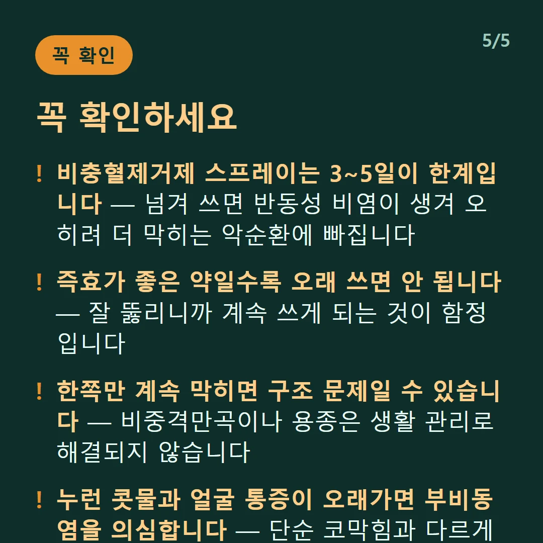 꼭 확인하세요 — 비충혈제거제 스프레이는 3~5일이 한계입니다 — 넘겨 쓰면 반동성 비염이 생겨 오히려 더 막히는 악순환에 빠집니다 / 즉효가 좋은 약일수록 오래 쓰면 안 됩니다 — 잘 뚫리니까 계속 쓰게 되는 것이 함정입니다 / 한쪽만 계속 막히면 구조 문제일 수 있습니다 — 비중격만곡이나 용종은 생활 관리로 해결되지 않습니다 / 누런 콧물과 얼굴 통증이 오래가면 부비동염을 의심합니다 — 단순 코막힘과 다르게 접근해야 합니다