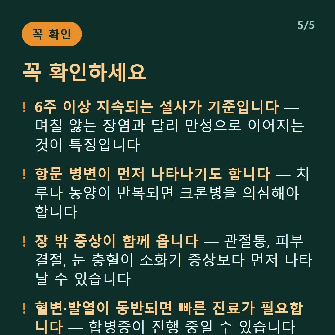 꼭 확인하세요 — 6주 이상 지속되는 설사가 기준입니다 — 며칠 앓는 장염과 달리 만성으로 이어지는 것이 특징입니다 / 항문 병변이 먼저 나타나기도 합니다 — 치루나 농양이 반복되면 크론병을 의심해야 합니다 / 장 밖 증상이 함께 옵니다 — 관절통, 피부 결절, 눈 충혈이 소화기 증상보다 먼저 나타날 수 있습니다 / 혈변·발열이 동반되면 빠른 진료가 필요합니다 — 합병증이 진행 중일 수 있습니다