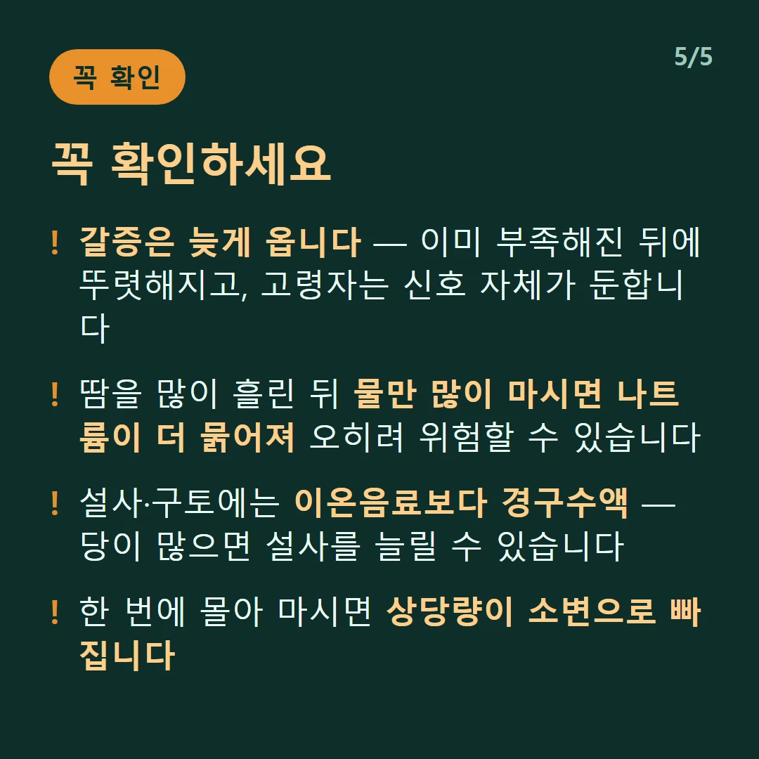 꼭 확인하세요 — 갈증은 늦게 옵니다 — 이미 부족해진 뒤에 뚜렷해지고, 고령자는 신호 자체가 둔합니다 / 땀을 많이 흘린 뒤 물만 많이 마시면 나트륨이 더 묽어져 오히려 위험할 수 있습니다 / 설사·구토에는 이온음료보다 경구수액 — 당이 많으면 설사를 늘릴 수 있습니다 / 한 번에 몰아 마시면 상당량이 소변으로 빠집니다