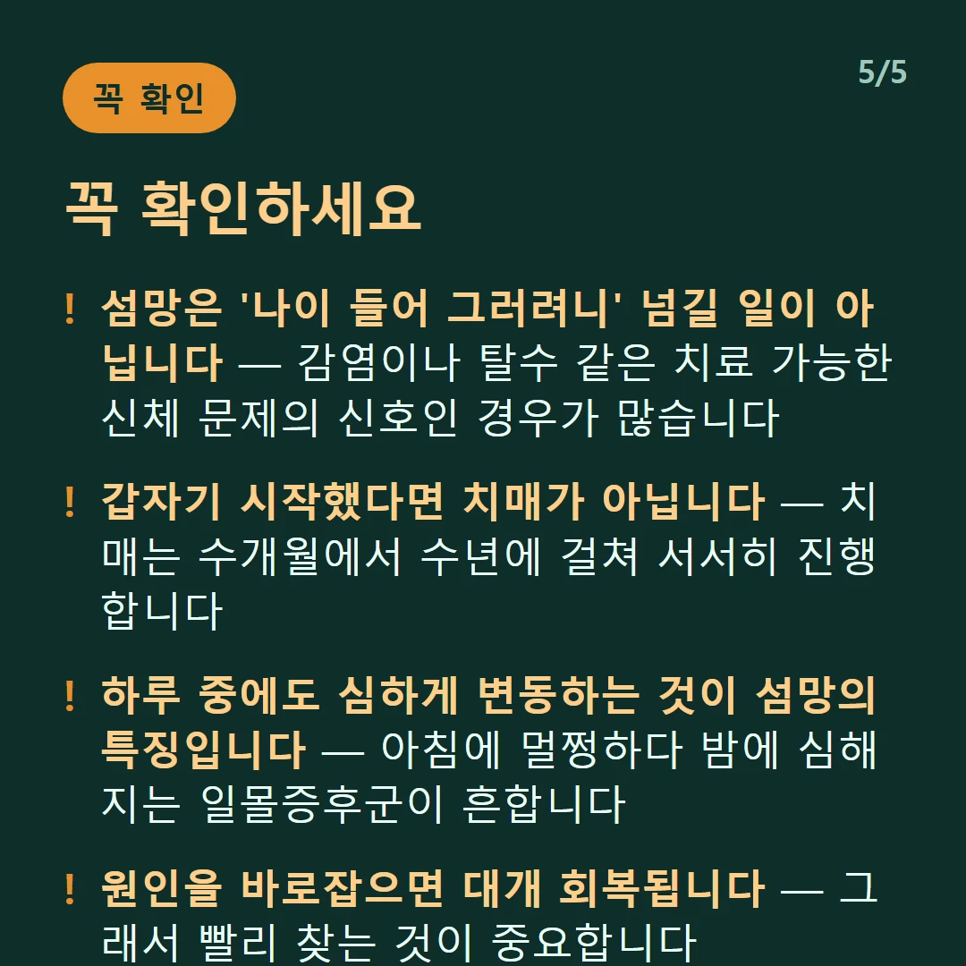 꼭 확인하세요 — 섬망은 '나이 들어 그러려니' 넘길 일이 아닙니다 — 감염이나 탈수 같은 치료 가능한 신체 문제의 신호인 경우가 많습니다 / 갑자기 시작했다면 치매가 아닙니다 — 치매는 수개월에서 수년에 걸쳐 서서히 진행합니다 / 하루 중에도 심하게 변동하는 것이 섬망의 특징입니다 — 아침에 멀쩡하다 밤에 심해지는 일몰증후군이 흔합니다 / 원인을 바로잡으면 대개 회복됩니다 — 그래서 빨리 찾는 것이 중요합니다