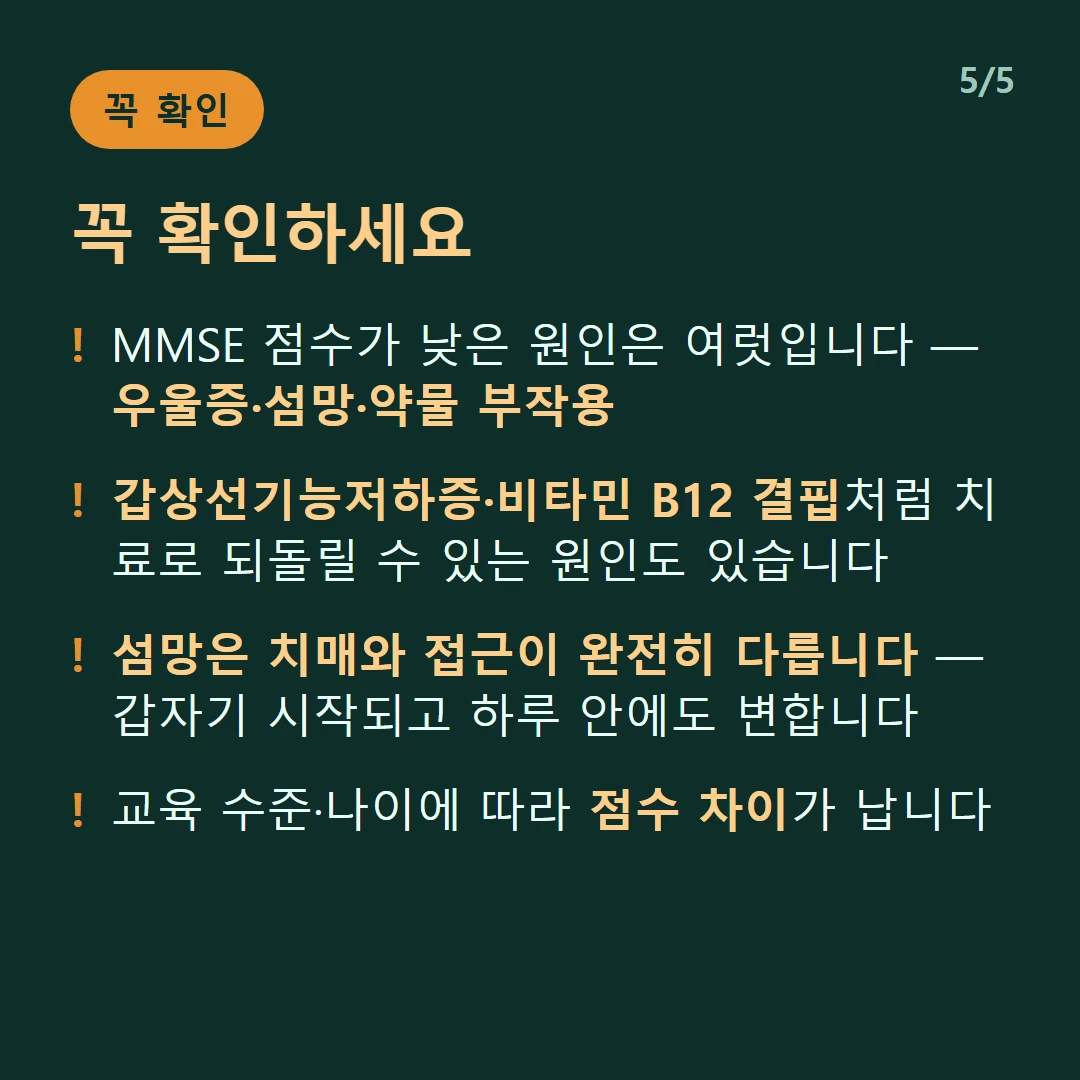 꼭 확인하세요 — MMSE 점수가 낮은 원인은 여럿입니다 — 우울증·섬망·약물 부작용 / 갑상선기능저하증·비타민 B12 결핍처럼 치료로 되돌릴 수 있는 원인도 있습니다 / 섬망은 치매와 접근이 완전히 다릅니다 — 갑자기 시작되고 하루 안에도 변합니다 / 교육 수준·나이에 따라 점수 차이가 납니다