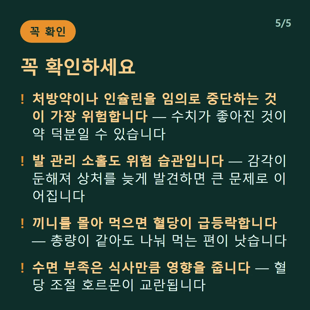 꼭 확인하세요 — 처방약이나 인슐린을 임의로 중단하는 것이 가장 위험합니다 — 수치가 좋아진 것이 약 덕분일 수 있습니다 / 발 관리 소홀도 위험 습관입니다 — 감각이 둔해져 상처를 늦게 발견하면 큰 문제로 이어집니다 / 끼니를 몰아 먹으면 혈당이 급등락합니다 — 총량이 같아도 나눠 먹는 편이 낫습니다 / 수면 부족은 식사만큼 영향을 줍니다 — 혈당 조절 호르몬이 교란됩니다