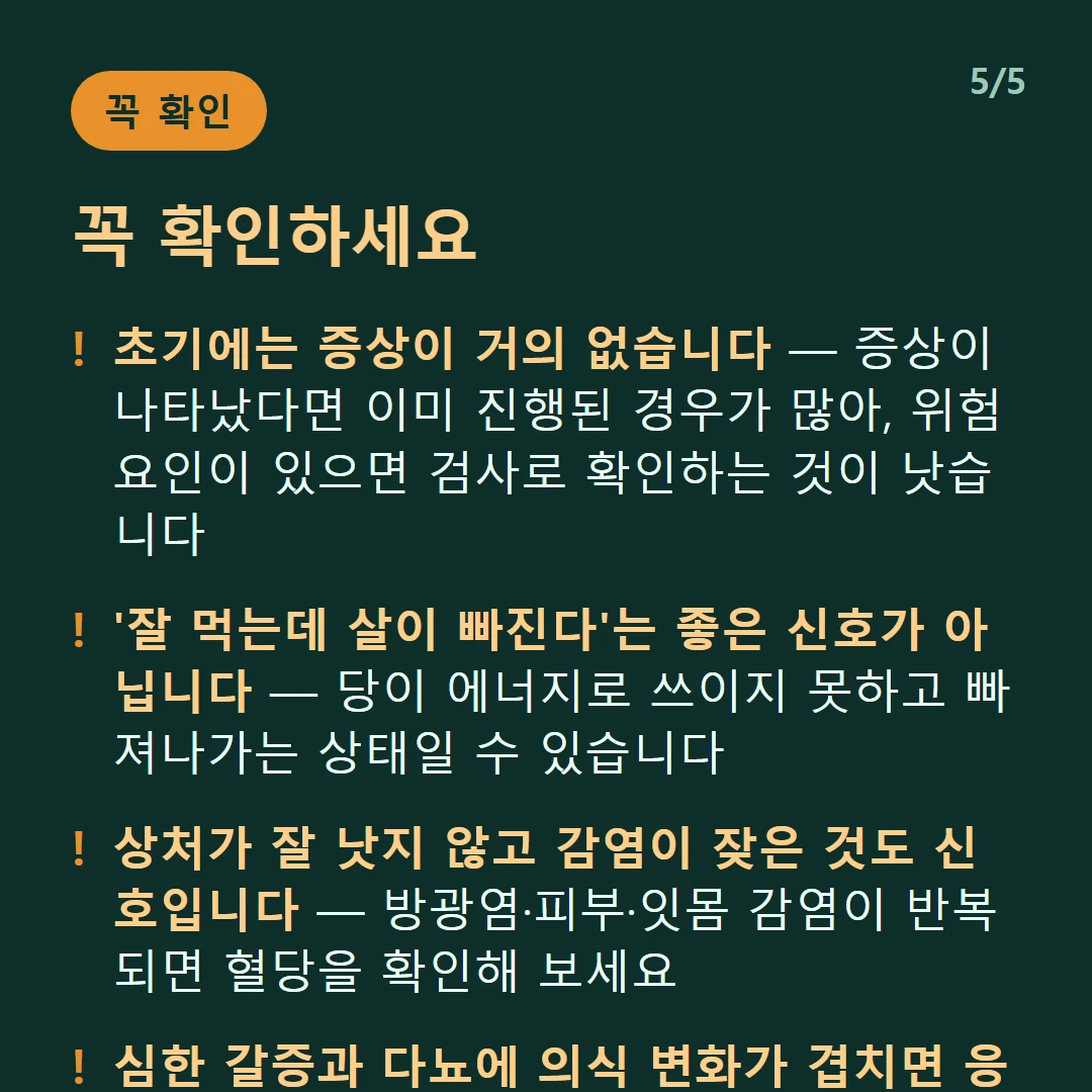 꼭 확인하세요 — 초기에는 증상이 거의 없습니다 — 증상이 나타났다면 이미 진행된 경우가 많아, 위험요인이 있으면 검사로 확인하는 것이 낫습니다 / '잘 먹는데 살이 빠진다'는 좋은 신호가 아닙니다 — 당이 에너지로 쓰이지 못하고 빠져나가는 상태일 수 있습니다 / 상처가 잘 낫지 않고 감염이 잦은 것도 신호입니다 — 방광염·피부·잇몸 감염이 반복되면 혈당을 확인해 보세요 / 심한 갈증과 다뇨에 의식 변화가 겹치면 응급입니다 — 지체 없이 진료받아야 합니다