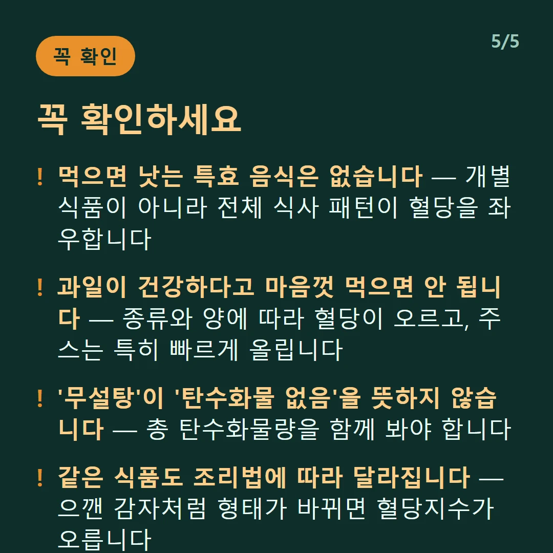꼭 확인하세요 — 먹으면 낫는 특효 음식은 없습니다 — 개별 식품이 아니라 전체 식사 패턴이 혈당을 좌우합니다 / 과일이 건강하다고 마음껏 먹으면 안 됩니다 — 종류와 양에 따라 혈당이 오르고, 주스는 특히 빠르게 올립니다 / '무설탕'이 '탄수화물 없음'을 뜻하지 않습니다 — 총 탄수화물량을 함께 봐야 합니다 / 같은 식품도 조리법에 따라 달라집니다 — 으깬 감자처럼 형태가 바뀌면 혈당지수가 오릅니다