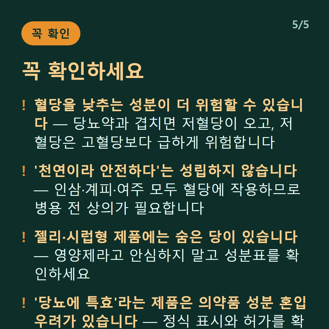 꼭 확인하세요 — 혈당을 낮추는 성분이 더 위험할 수 있습니다 — 당뇨약과 겹치면 저혈당이 오고, 저혈당은 고혈당보다 급하게 위험합니다 / '천연이라 안전하다'는 성립하지 않습니다 — 인삼·계피·여주 모두 혈당에 작용하므로 병용 전 상의가 필요합니다 / 젤리·시럽형 제품에는 숨은 당이 있습니다 — 영양제라고 안심하지 말고 성분표를 확인하세요 / '당뇨에 특효'라는 제품은 의약품 성분 혼입 우려가 있습니다 — 정식 표시와 허가를 확인해야 합니다