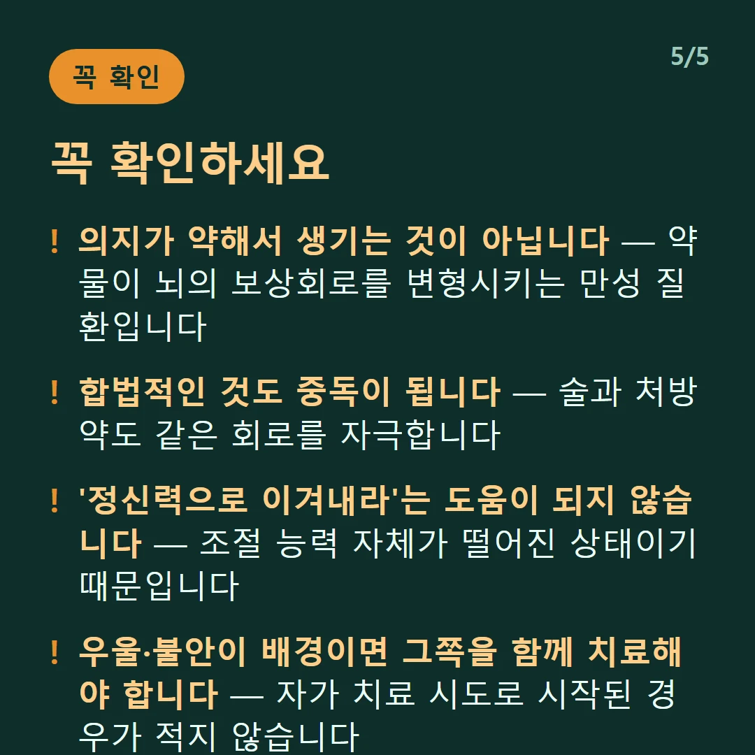꼭 확인하세요 — 의지가 약해서 생기는 것이 아닙니다 — 약물이 뇌의 보상회로를 변형시키는 만성 질환입니다 / 합법적인 것도 중독이 됩니다 — 술과 처방약도 같은 회로를 자극합니다 / '정신력으로 이겨내라'는 도움이 되지 않습니다 — 조절 능력 자체가 떨어진 상태이기 때문입니다 / 우울·불안이 배경이면 그쪽을 함께 치료해야 합니다 — 자가 치료 시도로 시작된 경우가 적지 않습니다