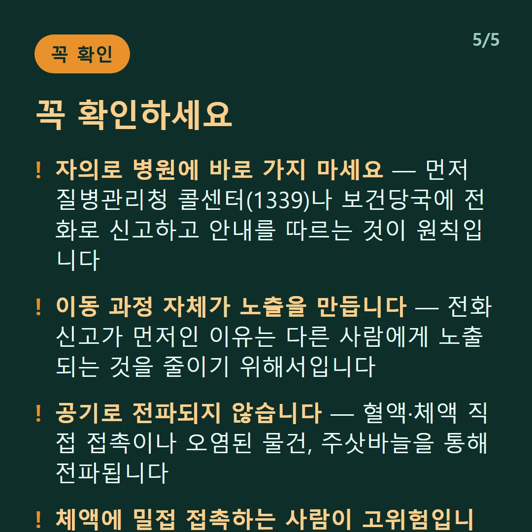 꼭 확인하세요 — 자의로 병원에 바로 가지 마세요 — 먼저 질병관리청 콜센터(1339)나 보건당국에 전화로 신고하고 안내를 따르는 것이 원칙입니다 / 이동 과정 자체가 노출을 만듭니다 — 전화 신고가 먼저인 이유는 다른 사람에게 노출되는 것을 줄이기 위해서입니다 / 공기로 전파되지 않습니다 — 혈액·체액 직접 접촉이나 오염된 물건, 주삿바늘을 통해 전파됩니다 / 체액에 밀접 접촉하는 사람이 고위험입니다 — 의료진, 간병인, 장례 과정에서 시신을 다루는 경우입니다