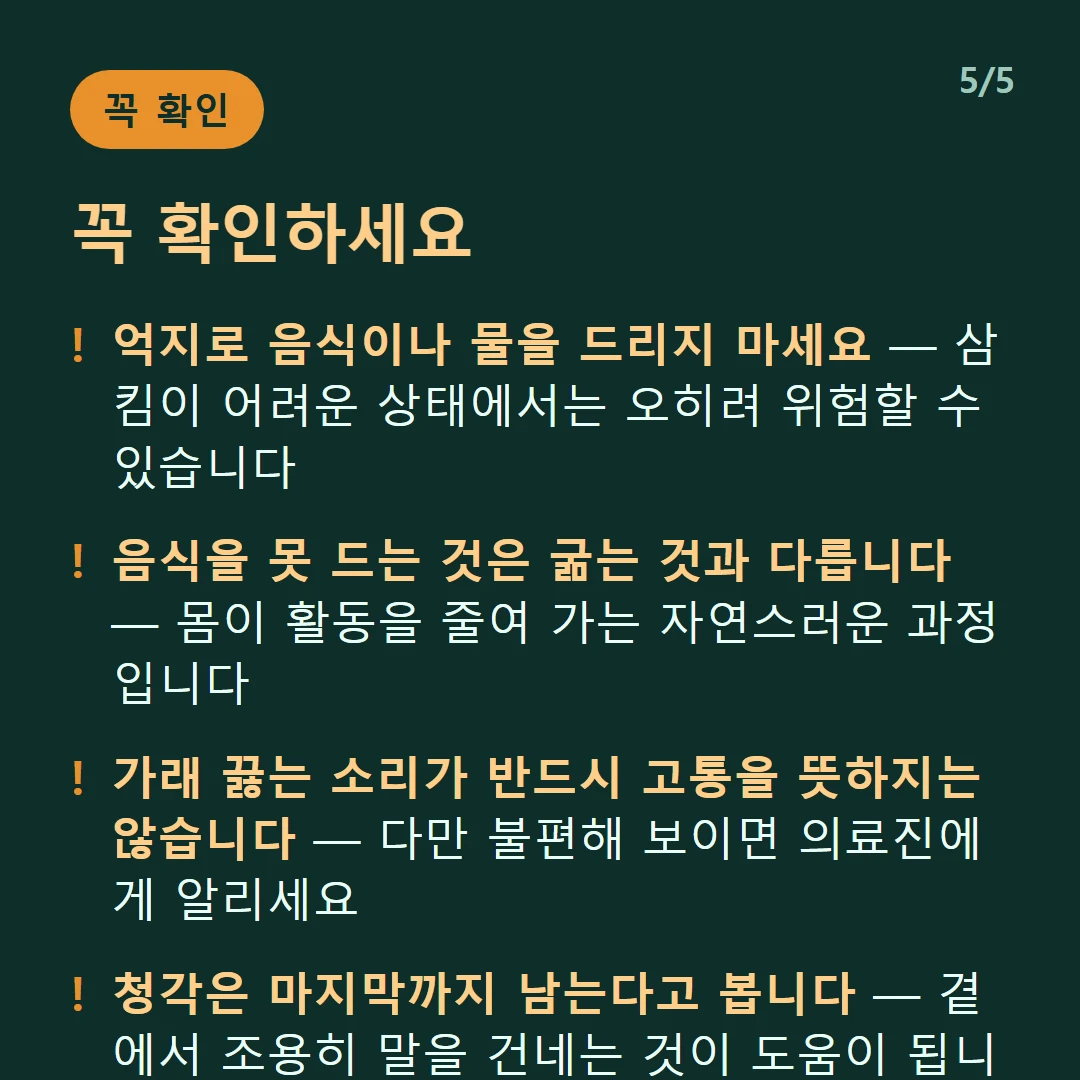 꼭 확인하세요 — 억지로 음식이나 물을 드리지 마세요 — 삼킴이 어려운 상태에서는 오히려 위험할 수 있습니다 / 음식을 못 드는 것은 굶는 것과 다릅니다 — 몸이 활동을 줄여 가는 자연스러운 과정입니다 / 가래 끓는 소리가 반드시 고통을 뜻하지는 않습니다 — 다만 불편해 보이면 의료진에게 알리세요 / 청각은 마지막까지 남는다고 봅니다 — 곁에서 조용히 말을 건네는 것이 도움이 됩니다