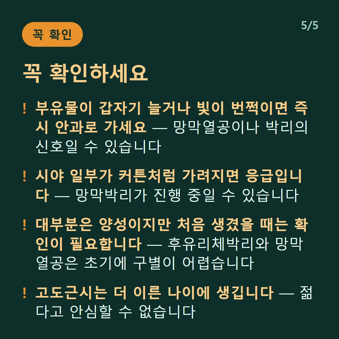 꼭 확인하세요 — 부유물이 갑자기 늘거나 빛이 번쩍이면 즉시 안과로 가세요 — 망막열공이나 박리의 신호일 수 있습니다 / 시야 일부가 커튼처럼 가려지면 응급입니다 — 망막박리가 진행 중일 수 있습니다 / 대부분은 양성이지만 처음 생겼을 때는 확인이 필요합니다 — 후유리체박리와 망막열공은 초기에 구별이 어렵습니다 / 고도근시는 더 이른 나이에 생깁니다 — 젊다고 안심할 수 없습니다