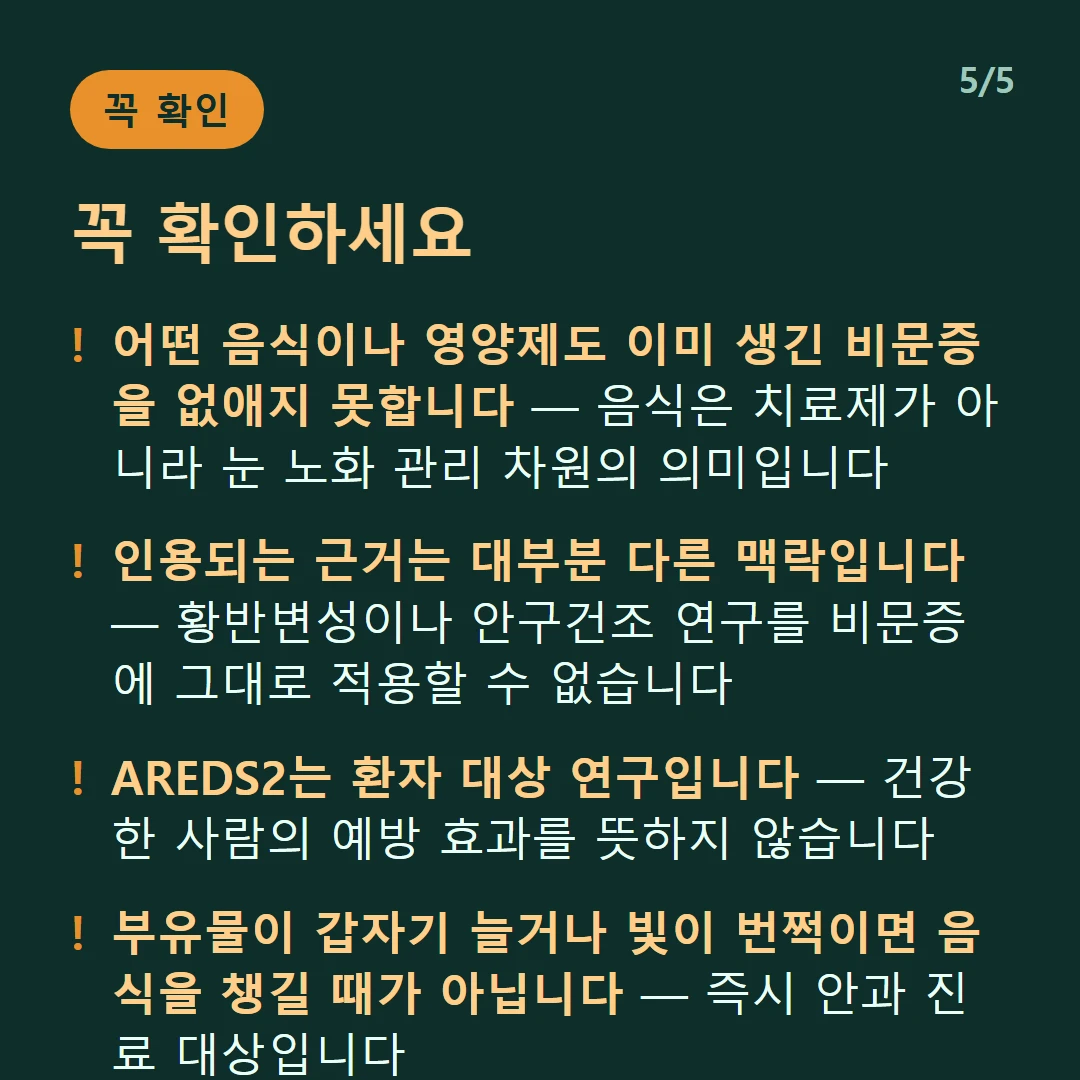 꼭 확인하세요 — 어떤 음식이나 영양제도 이미 생긴 비문증을 없애지 못합니다 — 음식은 치료제가 아니라 눈 노화 관리 차원의 의미입니다 / 인용되는 근거는 대부분 다른 맥락입니다 — 황반변성이나 안구건조 연구를 비문증에 그대로 적용할 수 없습니다 / AREDS2는 환자 대상 연구입니다 — 건강한 사람의 예방 효과를 뜻하지 않습니다 / 부유물이 갑자기 늘거나 빛이 번쩍이면 음식을 챙길 때가 아닙니다 — 즉시 안과 진료 대상입니다