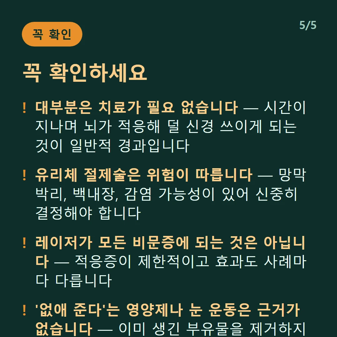 꼭 확인하세요 — 대부분은 치료가 필요 없습니다 — 시간이 지나며 뇌가 적응해 덜 신경 쓰이게 되는 것이 일반적 경과입니다 / 유리체 절제술은 위험이 따릅니다 — 망막박리, 백내장, 감염 가능성이 있어 신중히 결정해야 합니다 / 레이저가 모든 비문증에 되는 것은 아닙니다 — 적응증이 제한적이고 효과도 사례마다 다릅니다 / '없애 준다'는 영양제나 눈 운동은 근거가 없습니다 — 이미 생긴 부유물을 제거하지 못합니다