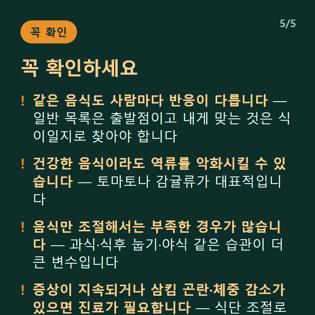 꼭 확인하세요 — 같은 음식도 사람마다 반응이 다릅니다 — 일반 목록은 출발점이고 내게 맞는 것은 식이일지로 찾아야 합니다 / 건강한 음식이라도 역류를 악화시킬 수 있습니다 — 토마토나 감귤류가 대표적입니다 / 음식만 조절해서는 부족한 경우가 많습니다 — 과식·식후 눕기·야식 같은 습관이 더 큰 변수입니다 / 증상이 지속되거나 삼킴 곤란·체중 감소가 있으면 진료가 필요합니다 — 식단 조절로 미룰 일이 아닙니다