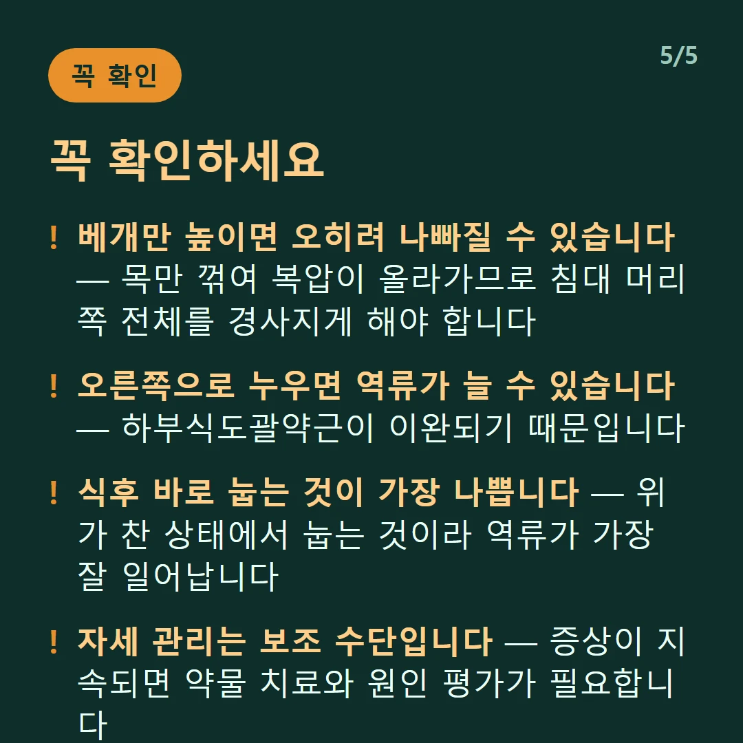 꼭 확인하세요 — 베개만 높이면 오히려 나빠질 수 있습니다 — 목만 꺾여 복압이 올라가므로 침대 머리쪽 전체를 경사지게 해야 합니다 / 오른쪽으로 누우면 역류가 늘 수 있습니다 — 하부식도괄약근이 이완되기 때문입니다 / 식후 바로 눕는 것이 가장 나쁩니다 — 위가 찬 상태에서 눕는 것이라 역류가 가장 잘 일어납니다 / 자세 관리는 보조 수단입니다 — 증상이 지속되면 약물 치료와 원인 평가가 필요합니다