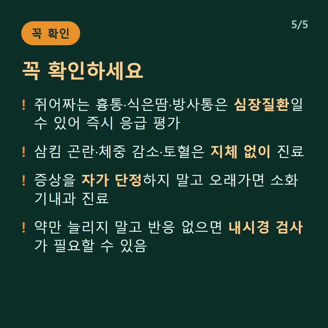 꼭 확인하세요 — 쥐어짜는 흉통·식은땀·방사통은 심장질환일 수 있어 즉시 응급 평가 / 삼킴 곤란·체중 감소·토혈은 지체 없이 진료 / 증상을 자가 단정하지 말고 오래가면 소화기내과 진료 / 약만 늘리지 말고 반응 없으면 내시경 검사가 필요할 수 있음