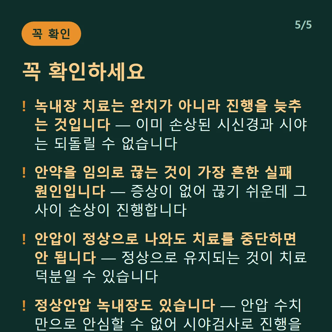꼭 확인하세요 — 녹내장 치료는 완치가 아니라 진행을 늦추는 것입니다 — 이미 손상된 시신경과 시야는 되돌릴 수 없습니다 / 안약을 임의로 끊는 것이 가장 흔한 실패 원인입니다 — 증상이 없어 끊기 쉬운데 그사이 손상이 진행합니다 / 안압이 정상으로 나와도 치료를 중단하면 안 됩니다 — 정상으로 유지되는 것이 치료 덕분일 수 있습니다 / 정상안압 녹내장도 있습니다 — 안압 수치만으로 안심할 수 없어 시야검사로 진행을 확인합니다