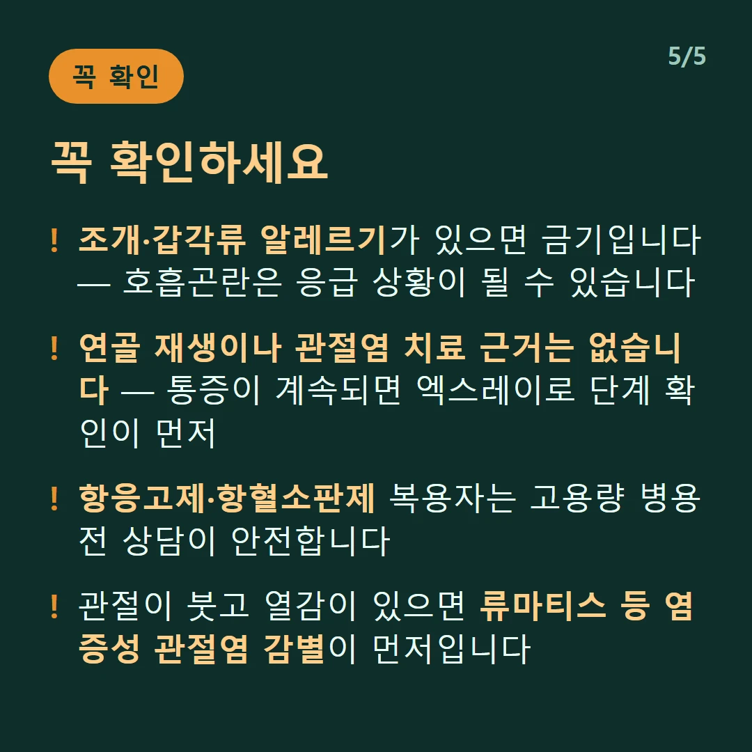 꼭 확인하세요 — 조개·갑각류 알레르기가 있으면 금기입니다 — 호흡곤란은 응급 상황이 될 수 있습니다 / 연골 재생이나 관절염 치료 근거는 없습니다 — 통증이 계속되면 엑스레이로 단계 확인이 먼저 / 항응고제·항혈소판제 복용자는 고용량 병용 전 상담이 안전합니다 / 관절이 붓고 열감이 있으면 류마티스 등 염증성 관절염 감별이 먼저입니다
