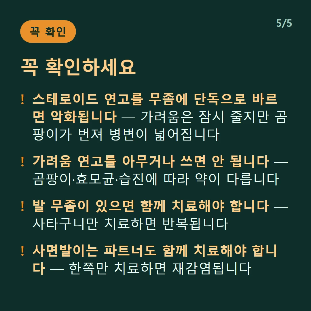 꼭 확인하세요 — 스테로이드 연고를 무좀에 단독으로 바르면 악화됩니다 — 가려움은 잠시 줄지만 곰팡이가 번져 병변이 넓어집니다 / 가려움 연고를 아무거나 쓰면 안 됩니다 — 곰팡이·효모균·습진에 따라 약이 다릅니다 / 발 무좀이 있으면 함께 치료해야 합니다 — 사타구니만 치료하면 반복됩니다 / 사면발이는 파트너도 함께 치료해야 합니다 — 한쪽만 치료하면 재감염됩니다