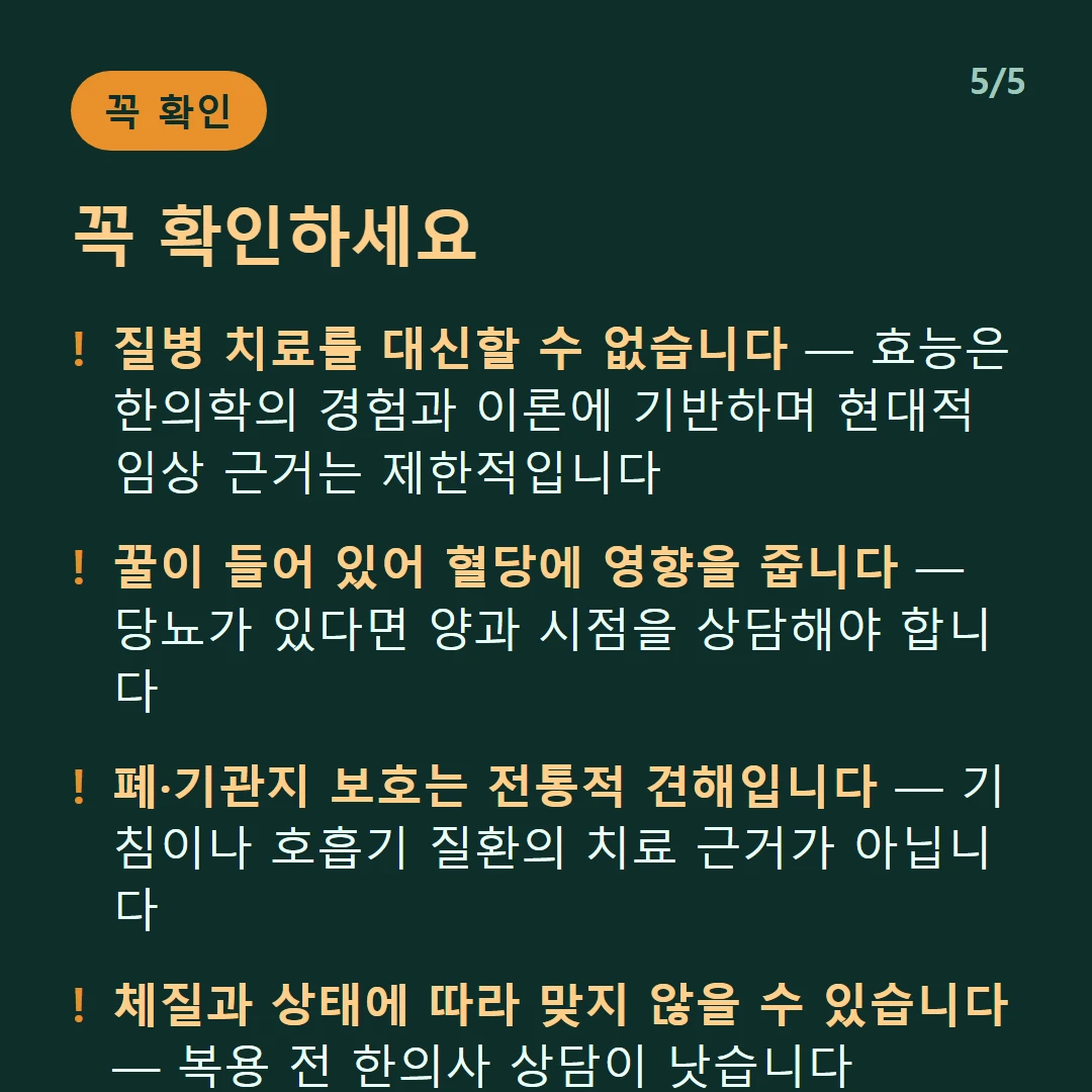 꼭 확인하세요 — 질병 치료를 대신할 수 없습니다 — 효능은 한의학의 경험과 이론에 기반하며 현대적 임상 근거는 제한적입니다 / 꿀이 들어 있어 혈당에 영향을 줍니다 — 당뇨가 있다면 양과 시점을 상담해야 합니다 / 폐·기관지 보호는 전통적 견해입니다 — 기침이나 호흡기 질환의 치료 근거가 아닙니다 / 체질과 상태에 따라 맞지 않을 수 있습니다 — 복용 전 한의사 상담이 낫습니다