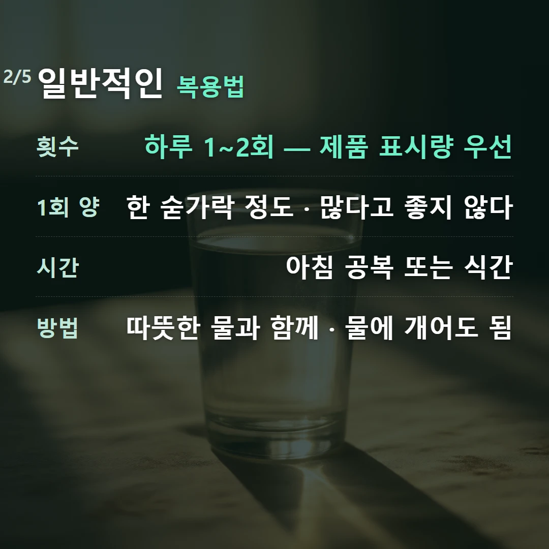 일반적인 복용법 — 횟수 하루 1~2회 — 제품 표시량 우선, 1회 양 한 숟가락 정도 · 많다고 좋지 않다, 시간 아침 공복 또는 식간, 방법 따뜻한 물과 함께 · 물에 개어도 됨
