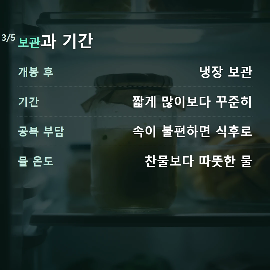 보관과 기간 — 개봉 후 냉장 보관, 기간 짧게 많이보다 꾸준히, 공복 부담 속이 불편하면 식후로, 물 온도 찬물보다 따뜻한 물