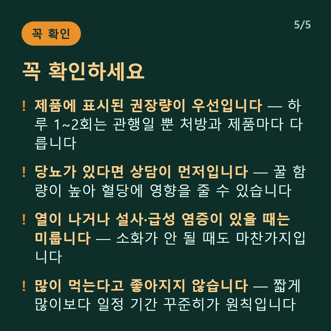 꼭 확인하세요 — 제품에 표시된 권장량이 우선입니다 — 하루 1~2회는 관행일 뿐 처방과 제품마다 다릅니다 / 당뇨가 있다면 상담이 먼저입니다 — 꿀 함량이 높아 혈당에 영향을 줄 수 있습니다 / 열이 나거나 설사·급성 염증이 있을 때는 미룹니다 — 소화가 안 될 때도 마찬가지입니다 / 많이 먹는다고 좋아지지 않습니다 — 짧게 많이보다 일정 기간 꾸준히가 원칙입니다