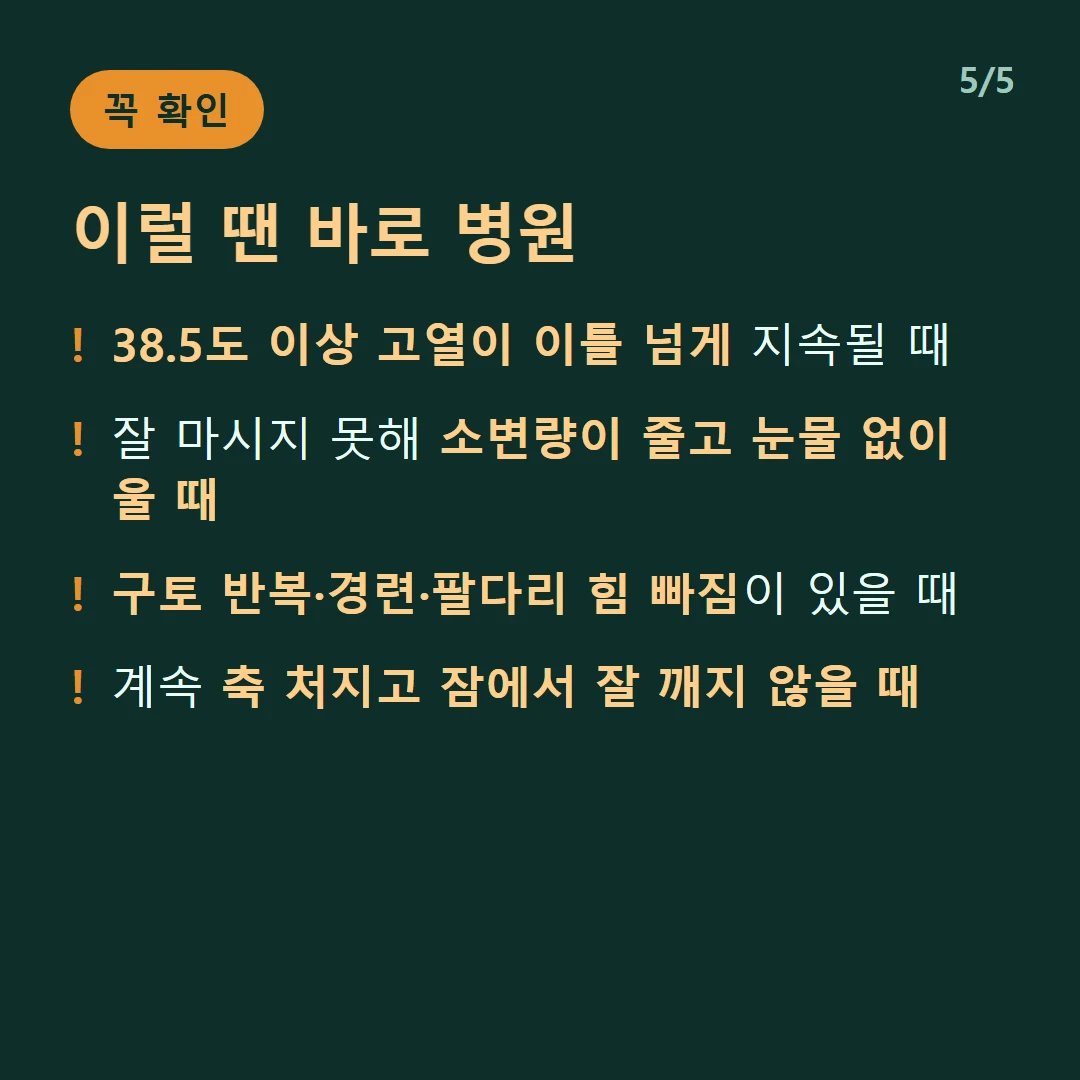 이럴 땐 바로 병원 — 38.5도 이상 고열이 이틀 넘게 지속될 때 / 잘 마시지 못해 소변량이 줄고 눈물 없이 울 때 / 구토 반복·경련·팔다리 힘 빠짐이 있을 때 / 계속 축 처지고 잠에서 잘 깨지 않을 때