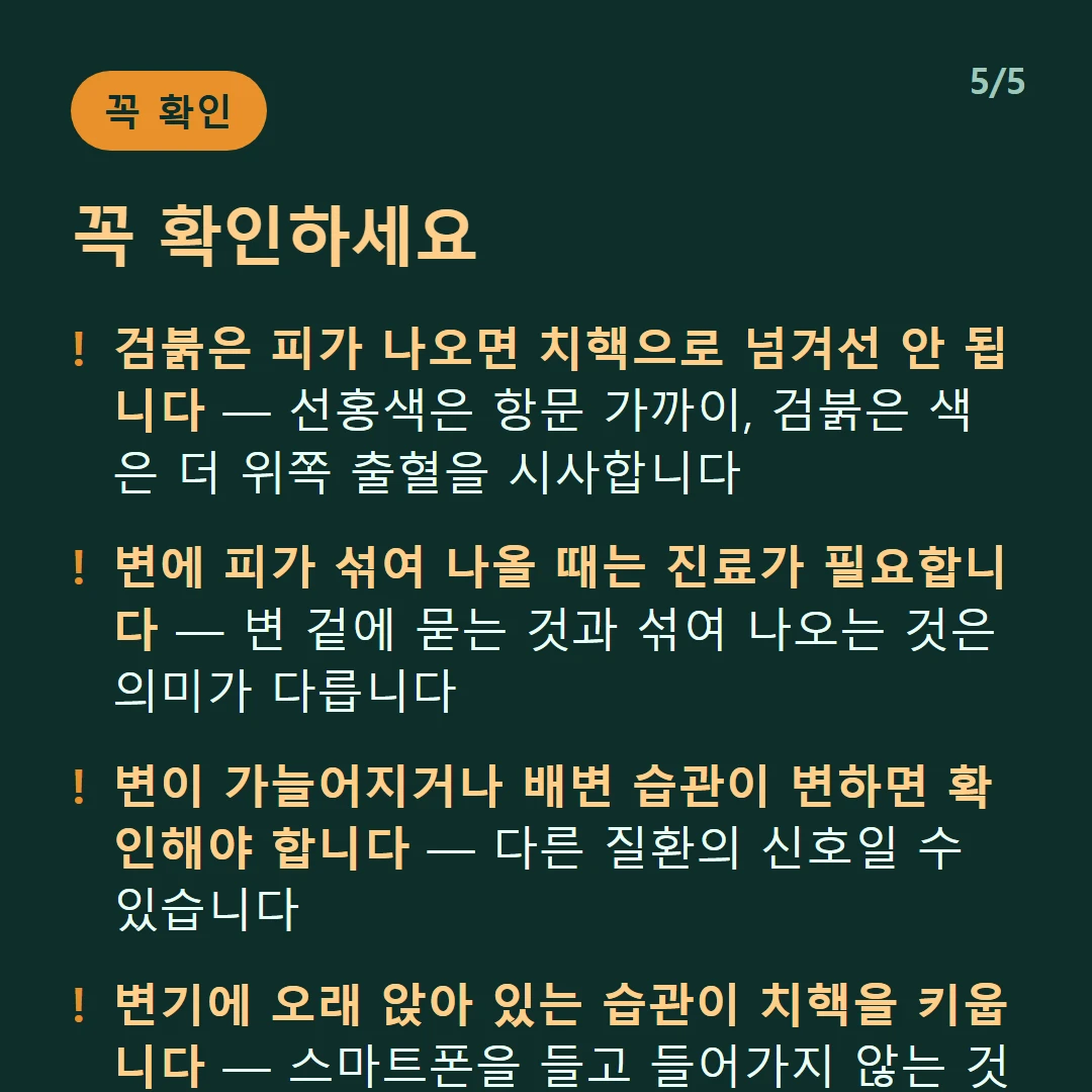꼭 확인하세요 — 검붉은 피가 나오면 치핵으로 넘겨선 안 됩니다 — 선홍색은 항문 가까이, 검붉은 색은 더 위쪽 출혈을 시사합니다 / 변에 피가 섞여 나올 때는 진료가 필요합니다 — 변 겉에 묻는 것과 섞여 나오는 것은 의미가 다릅니다 / 변이 가늘어지거나 배변 습관이 변하면 확인해야 합니다 — 다른 질환의 신호일 수 있습니다 / 변기에 오래 앉아 있는 습관이 치핵을 키웁니다 — 스마트폰을 들고 들어가지 않는 것이 실질적입니다
