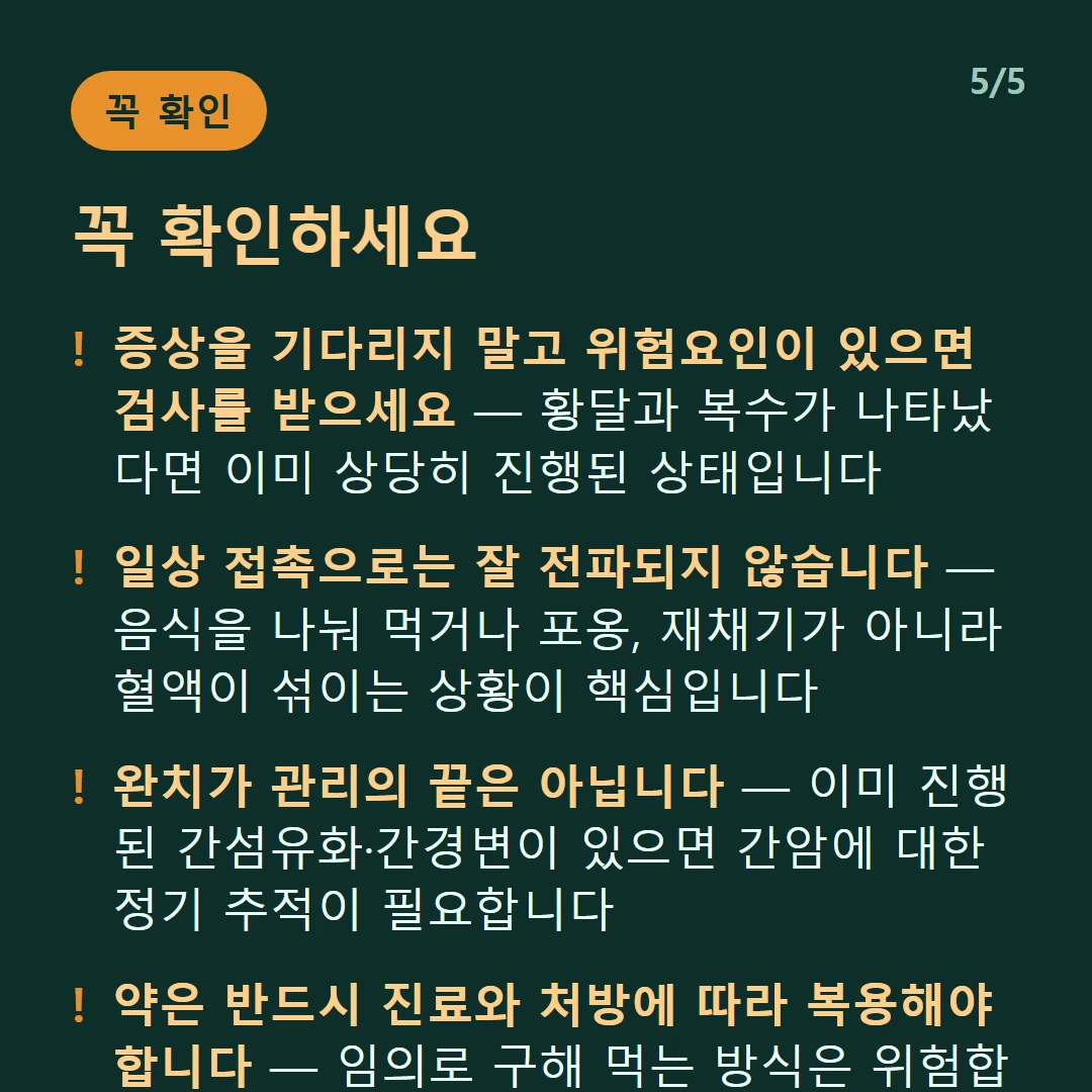 꼭 확인하세요 — 증상을 기다리지 말고 위험요인이 있으면 검사를 받으세요 — 황달과 복수가 나타났다면 이미 상당히 진행된 상태입니다 / 일상 접촉으로는 잘 전파되지 않습니다 — 음식을 나눠 먹거나 포옹, 재채기가 아니라 혈액이 섞이는 상황이 핵심입니다 / 완치가 관리의 끝은 아닙니다 — 이미 진행된 간섬유화·간경변이 있으면 간암에 대한 정기 추적이 필요합니다 / 약은 반드시 진료와 처방에 따라 복용해야 합니다 — 임의로 구해 먹는 방식은 위험합니다