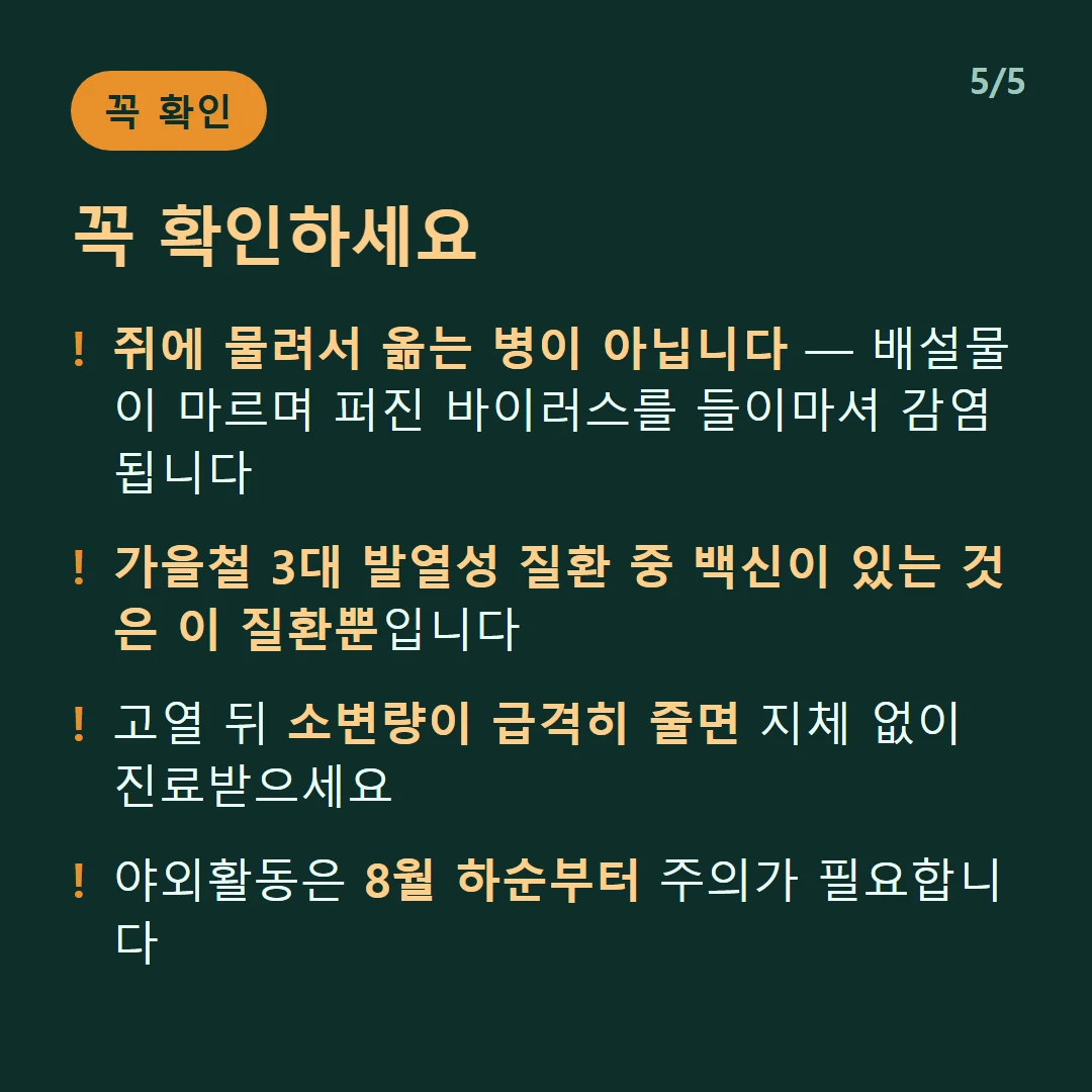 꼭 확인하세요 — 쥐에 물려서 옮는 병이 아닙니다 — 배설물이 마르며 퍼진 바이러스를 들이마셔 감염됩니다 / 가을철 3대 발열성 질환 중 백신이 있는 것은 이 질환뿐입니다 / 고열 뒤 소변량이 급격히 줄면 지체 없이 진료받으세요 / 야외활동은 8월 하순부터 주의가 필요합니다