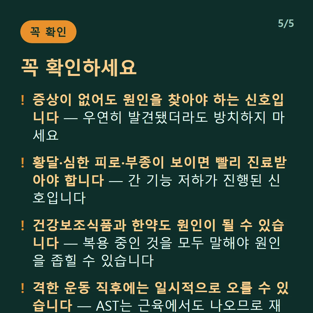 꼭 확인하세요 — 증상이 없어도 원인을 찾아야 하는 신호입니다 — 우연히 발견됐더라도 방치하지 마세요 / 황달·심한 피로·부종이 보이면 빨리 진료받아야 합니다 — 간 기능 저하가 진행된 신호입니다 / 건강보조식품과 한약도 원인이 될 수 있습니다 — 복용 중인 것을 모두 말해야 원인을 좁힐 수 있습니다 / 격한 운동 직후에는 일시적으로 오를 수 있습니다 — AST는 근육에서도 나오므로 재검 조건을 맞춰야 합니다