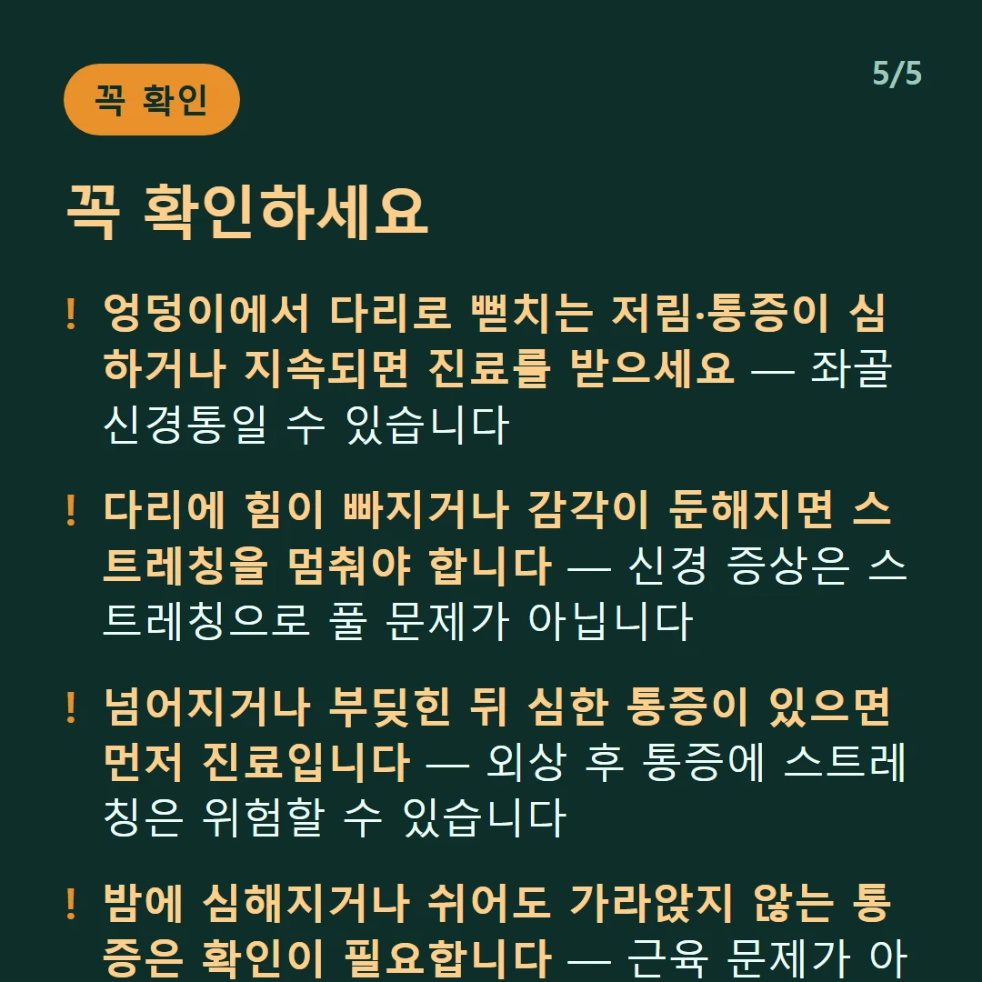 꼭 확인하세요 — 엉덩이에서 다리로 뻗치는 저림·통증이 심하거나 지속되면 진료를 받으세요 — 좌골신경통일 수 있습니다 / 다리에 힘이 빠지거나 감각이 둔해지면 스트레칭을 멈춰야 합니다 — 신경 증상은 스트레칭으로 풀 문제가 아닙니다 / 넘어지거나 부딪힌 뒤 심한 통증이 있으면 먼저 진료입니다 — 외상 후 통증에 스트레칭은 위험할 수 있습니다 / 밤에 심해지거나 쉬어도 가라앉지 않는 통증은 확인이 필요합니다 — 근육 문제가 아닐 수 있습니다