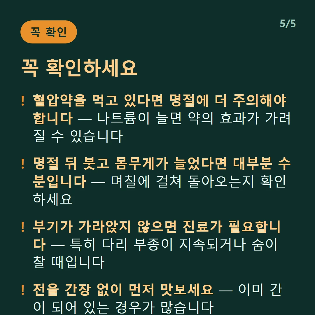꼭 확인하세요 — 혈압약을 먹고 있다면 명절에 더 주의해야 합니다 — 나트륨이 늘면 약의 효과가 가려질 수 있습니다 / 명절 뒤 붓고 몸무게가 늘었다면 대부분 수분입니다 — 며칠에 걸쳐 돌아오는지 확인하세요 / 부기가 가라앉지 않으면 진료가 필요합니다 — 특히 다리 부종이 지속되거나 숨이 찰 때입니다 / 전을 간장 없이 먼저 맛보세요 — 이미 간이 되어 있는 경우가 많습니다